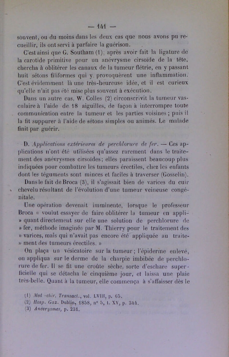 U1 — sôuvent, ou du moins dans les deux cas que nous avons pu re- cueillir, ils ontservi à parfaire la guérison. C’est ainsi que G. Southam (1), après avoir fait la ligature de la carotide primitive pour un anévrysme cirsoide de la tête, chercha à oblitérer les canaux de la tumeur flétrie, en y passant huit sétons filiformes qui y provoquèrent une inflammation. C’est évidemment là une très-heureuse idée, et il est curieux (ju’elle n’ait pas été mise plus souvent à exécution. Dans un autre cas, W. Colles (2) circonscrivit la tumeur vas- culaire à l’aide de 18 aiguilles, de façon à interrompre toute communication entre la tumeur et les parties voisines ; puis il la fit suppurer à l'aide de sétons simples ou animés. Le malade finit par guérir. D. Applications extérieures de perchlorure de fer. — Ces ap- lîlications n’ont été utilisées qu’assez rarement dans le traite- ment des anévrysmes cirsoïdes; elles paraissent beaucoup plus indiquées pour combattre les tumeurs érectiles, chez les enfants dont les téguments sont minces et faciles à traverser (Gosselin). Dans le fait deBroca (3), il s’agissait bien de varices du cuir ■> chevelu résultant de l’évolution d’une tumeur veineuse congé- nitale. Une opération devenait imminente, lorsque le professeur Broca « voulut essayer de faire oblitérer la tumeur en appli- » quant directement sur elle une solution de perchlorure de » fer, méthode imaginée par M. Thierry pour le traitement des » varices, mais qui n’avait pas encore été appliquée au traite- n ment des tumeurs érectiles. » On plaça un vésicatoire sur la tumeur ; l’épiderme enlevé, on appliqua sur le derme de la charpie imbibée de perchlo- rure de fer. Il se fit une croûte sèche, sorte d’eschare super- ficielle qui se détacha le cinquième jour, et laissa une plaie très-belle. Quant à la tumeur, elle commença à s’affaisser dès le G) Med -chir. Transact., vol. LYlll, p. ü5. {2} Hosp. Gaz. Dublin, 1858, n» 5, t. XV, p. 3û4.