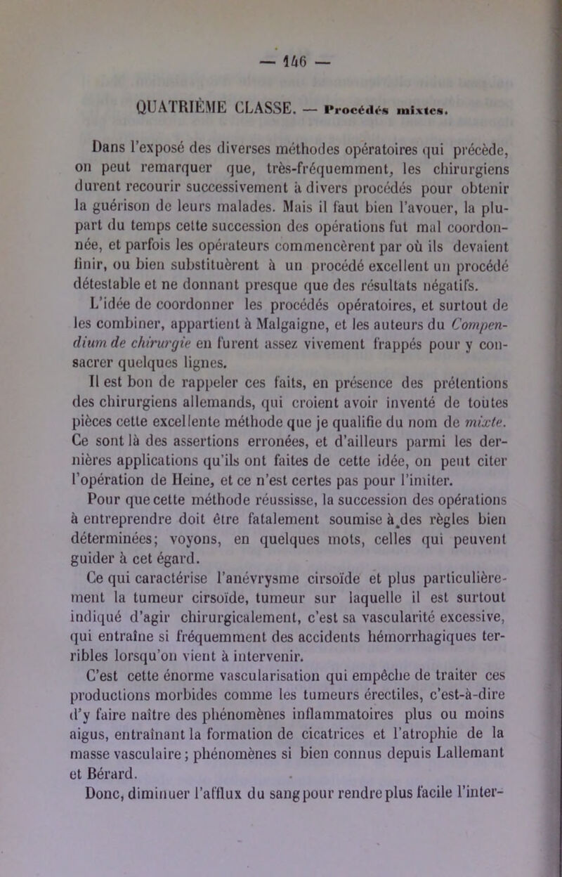 — 1^6 — QUÂIRIÈ.ME classe. — l*rocéd«‘j« mixtes. Dans l’exposé des diverses méthodes opératoires qui précède, on peut remarquer que, très-fréquemment, les chirurgiens durent recourir successivement à divers procédés pour obtenir la guérison de leurs malades. Mais il faut bien l’avouer, la plu- part (lu temps celte succession des opérations fut mal coordon- née, et parfois les opérateurs commencèrent par où ils devaient linir, ou bien substituèrent à un procédé excellent un procédé détestable et ne donnant presque que des résultats négatifs. L’idée de coordonner les procédés opératoires, et surtout de les combiner, appartient à Malgaigne, et les auteurs du Compen- dium de chirurgie en furent assez vivement frappés pour y con- sacrer quelques lignes. Il est bon de rappeler ces faits, en présence des prétentions des chirurgiens allemands, qui croient avoir inventé de toutes pièces cette excellente méthode que je qualifie du nom de mixte. Ce sont là des assertions erronées, et d’ailleurs parmi les der- nières applications qu’ils ont faites de cette idée, on peut citer l’opération de Heine, et ce n’est certes pas pour l’imiter. Pour que cette méthode réussisse, la succession des opérations à entreprendre doit être fatalement soumise à^des règles bien déterminées; voyons, en quelques mots, celles qui peuvent guider à cet égard. Ce qui caractérise l’anévrysme cirsoïde et plus particulière- ment la tumeur cirsoïde, tumeur sur laquelle il est surtout indiqué d’agir chirurgicalement, c’est sa vascularité excessive, (}ui entraîne si fréquemment des accidents hémorrhagiques ter- ribles lorsqu’on vient à intervenir. C’est cette énorme vascularisation qui empêche de traiter ces productions morbides comme les tumeurs érectiles, c’est-à-dire d’y faire naître des phénomènes inflammatoires plus ou moins aigus, entraînant la formation de cicatrices et l’atrophie de la masse vasculaire ; phénomènes si bien connus depuis Lallemant et Bérard. Donc, diminuer l’afflux du sang pour rendre plus facile l’inter-