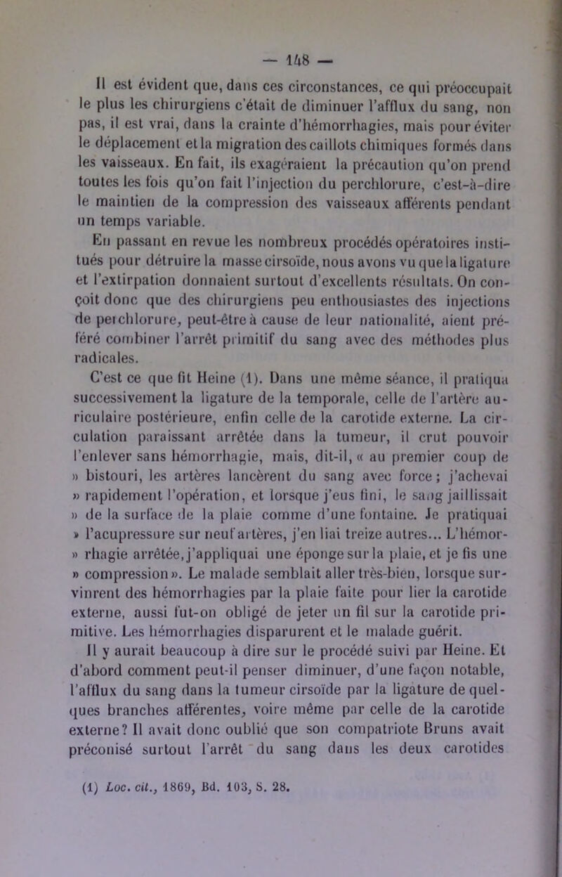 Il est évident que, dans ces circonstances, ce qui préoccupait le plus les chirurgiens c’était de diminuer l’afflux du sang, non pas, il est vrai, dans la crainte d’hémorrhagies, mais pour éviter le déplacement et la migration des caillots chimiques formés dans les vaisseaux. En fait, ils exagéraient la précaution qu’on prend toutes les fois qu’on fait l’injection du perchlorure, c’est-à-dire le maintien de la compression des vaisseaux afférents pendant un temps variable. En passant en revue les nombreux procédés opératoires insti- tués pour détruire la masse cirsoïde,nousavonsvuquelaligalure et l’extirpation donnaient surtout d’excellents résultats. On con- çoit donc que des chirurgiens peu enthousiastes des injections de peichlorure, peut-être à cause de leur nationalité, aient pré- féré combiner l’arrêt primitif du sang avec des méthodes plus radicales. C’est ce que fit Heine (1). Dans une môme séance, il pratiqua successivement la ligature de la temporale, celle de l’artère au- riculaire postérieure, enfin celle de la carotide externe. La cir- culation paraissant arrêtée dans la tumeur, il crut pouvoir l’enlever .sans hémorrhagie, mais, dit-il, « au [)remier coup de » bistouri, les artères lancèrent du sang avec force; j’achevai » rapidement l’opération, et lorsque j’eus fini, le sai)g jaillissait » de la surface de la plaie comme d’une fontaine. Je pratiquai » l’acupressure sur neuf artères, j’en liai treize autres... L’hémor- » rhagie arrêtée, j’appliquai une éponge sur la plaie, et je fis une » compression». Le malade .semblait aller très-bien, lorsque sur- vinrent des hémorrhagies par la plaie faite pour lier la carotide externe, aussi fut-on obligé de jeter un fil sur la carotide pri- mitive. Les hémorrhagies disparurent et le malade guérit. 11 y aurait beaucoup à dire sur le procédé suivi par Heine. Et d’abord comment peut-il penser diminuer, d’une façon notable, l’afflux du sang dans la tumeur cirsoide par la ligature de quel- ([ues branches afférentes, voire même par celle de la carotide externe? H avait donc oublié que son compatriote Bruns avait préconisé surtout l’arrêt du sang dans les deux carotides