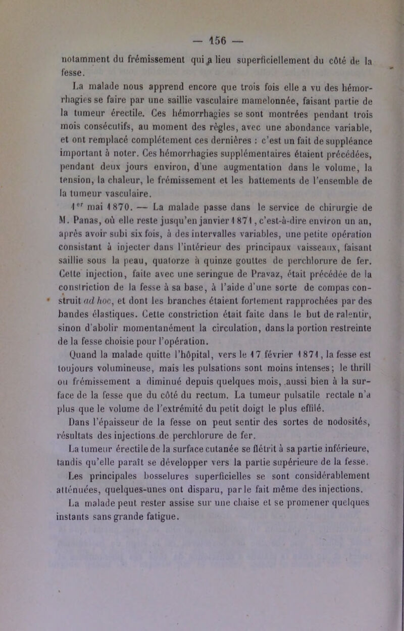 notamment du frémissement qiii^ lieu superficiellement du côté de la fesse. La malade nous apprend encore que trois fois elle a vu des hémor- rhagies se faire par une saillie vasculaire mamelonnée, faisant partie de la tumeur érectile. Ces hémorrhagies se sont montrées pendant trois mois consécutifs, au moment des règles, avec une abondance variable, et ont remplacé complètement ces dernières ; c’est un fait de suppléance important à noter. Ces hémorrhagies supplémentaires étaient précédées, pendant deux jours environ, d’une augmentation dans le volume, la tension, la chaleur, le frémissement et les battements de l’ensemble de la tumeur vasculaire. '!*'■ mai 1870. — La malade passe dans le service de chirurgie de M. Panas, où elle reste jusqu’en janvier 1871, c’est-à-dire environ un an, après avoir subi six fois, à des intervalles variables, une petite opération consistant à injecter dans l’intérieur des principaux vaisseaux, faisant saillie sous la peau, quatorze à quinze gouttes de pcrchlorure de fer. Cette injection, faite avec une seringue de Pravaz, était précédée de la consiriction de la fesse à sa base, à l’aide d’une sorte de compas con- • struit (td /loc, et dont les branches étalent fortement rapprochées par des bandes élastiques. Cette constriction était faite dans le but de ralentir, sinon d'abolir momentanément la circulation, dans la portion restreinte de la fesse choisie pour l’opération. (Juand la malade quitte l’hôpital, vers le 17 février 1871, la fesse est toujours volumineuse, mais les pulsations sont moins intenses; le thrill ou frémissement a diminué depuis quelques mois, .aussi bien à la sur- face de la fesse que du côté du rectum. La tumeur pulsatile rectale n’a plus que le volume de l’extrémité du petit doigt le plus effilé. Dans l’épaisseur de la fesse on peut sentir des sortes de nodosités, résultats des injeclions.de perchlorure de fer. La tumeur érectile de la surface cutanée se flétrit à sa partie inférieure, tandis qu’elle paraît se développer vers la partie supérieure de la fesse. F.es principales bosselures superficielles se sont considérablement atténuées, quelques-unes ont disparu, parle fait même des injections. La malade peut rester assise sur une chaise et se promener quelques instants sans grande fatigue.