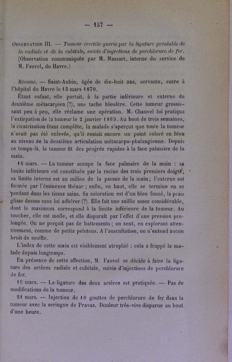 Observation 111. — Tumeur érectile guérie par la ligature préalable de la radiale et de la cubitale, suivie d’injections de perchlonire de fer. (Observation coiiimuniquée par M. iMassart, interne du service de M. Fauvel, du Havre.) Résumé. — Saint-Aubin, âgée de dix-huit ans, servante, entre à riiôpital du Havre le ■! 5 mars 1870. Étant enfant, elle portait, à la partie inférieure et externe du deuxième métacarpien (?), une tache bleuâtre. Cette tumeur grossis- sant peu à peu, elle réclame une opération. M. Chauvel lui pratiqua l’extirpation de la tumeur le 2 janvier 1869. Au bout de trois semaines, la cicatrisation étant complète, la malade s’aperçut que toute la tumeur n’avait pas été enlevée, qu’il restait encore un point coloré en bleu au niveau de la deuxième articulation métacarpo-phalangienne. Depuis ce temps-là, la tumeur fit des progrès rapides à la face palmaire de la main. 16 mars. — La tumeur occupe la face palmaire de la main : sa limite inférieure est constituée parla racine des trois premiers doigl#^; • sa limite interne est au milieu de la paume de la main; l’externe est formée par l’éminence thénar ; enfin, en haut, elle se termine en se ■’perdant dans les tissus sains. Sa coloration est d’un bleu foncé, la peau glisse dessus sans lui adhérer (?). Elle fait une saillie assez considérable, dont le maximum correspond à la limite inférieure de la tumeur. Au toucher, elle est molle, et elle disparaît par l’effet d’une pression pro- longée. On ne perçoit pas de battements ; on sent, en explorant atten- tivement, comme de petits pelotons. A l’auscultation, on n’entend aucun bruit de souffle. L’index de cette main est visiblement atrophié : cela a frappé la ma- lade depuis longtemps. En présence de cette affection, M. Fauvel se décide à faire la liga- ture des artères radiale et cubitale, suivie d’injections de perchlorure de fer. 19 mars. — La-ligature des deux artères est pratiquée. — Pas de modifications de la tumeur. 21 mars. — Injection de 10 gouttes de perchlorure de fer dans la tumeur avec la seringue de Pravaz. Douleur très-vive disparue au bout d’une heure.