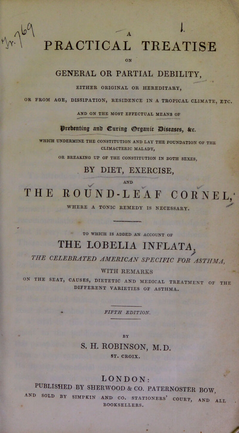 PRACTICAL TREATISE ON GENERAL OR PARTIAL DEBILITY, EITHER ORIGINAL OR HEREDITARY, OR FROM AGE, DISSIPATION, RESIDENCE IN A TROPICAL CLIMATE, ETC. AND ON THE MOST EFFECTUAL MEANS OF IPrebenting anb Curing ©rganic Diseases, &c. WHICH UNDERMINE THE CONSTITUTION AND LAY THE FOUNDATION OF THE CLIMACTERIC MALADY, OR BREAKING UP OF THE CONSTITUTION IN BOTH SEXES, . BY DIET, EXERCISE, AND ROUND-LEAF COr'^NEL,' WHERE A TONIC REMEDY IS NECESSARY. THE TO WHICH IS ADDED AN ACCOUNT OF THE LOBELIA INFLATA, THE CELEBRATED AMERICAN SPECIFIC FOR ASTHMA, WITH REMARKS ON THE SEAT, CAUSES, DIETETIC AND MEDICAL TREATMENT OF THE DIFFERENT VARIETIES OF ASTHMA. FIFTH EDITION. BY S. H. ROBINSON, M.D. ST. CROIX. LONDON: PUBLISHED BY SHERWOOD & CO. PATERNOSTER BOW, AND SOLD BY SIMPKIN AND CO. STATIONERS’ COURT, AND ALL BOOKSELLERS.