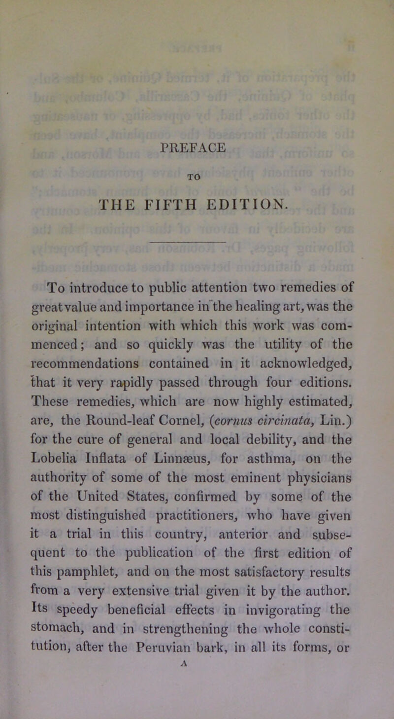 PREFACE TO THE FIFTH EDITION. To introduce to public attention two remedies of great value and importance inthe healing art, was the original intention with which this work was com- menced ; and so quickly was the utility of the recommendations contained in it acknowledged, that it very rapidly passed through four editions. These remedies, which are now highly estimated, are, the Round-leaf Cornel, (cornus circinata, Lin.) for the cure of general and local debility, and the Lobelia Inflata of Linnaeus, for asthma, on the authority of some of the most eminent physicians of the United States, confirmed by some of the most distinguished practitioners, who have given it a trial in this country, anterior and subse- quent to the publication of the first edition of this pamphlet, and on the most satisfactory results from a very extensive trial given it by the author. Its speedy beneficial effects in invigorating the stomach, and in strengthening the whole consti- tution, after the Peruvian bark, in all its forms, or