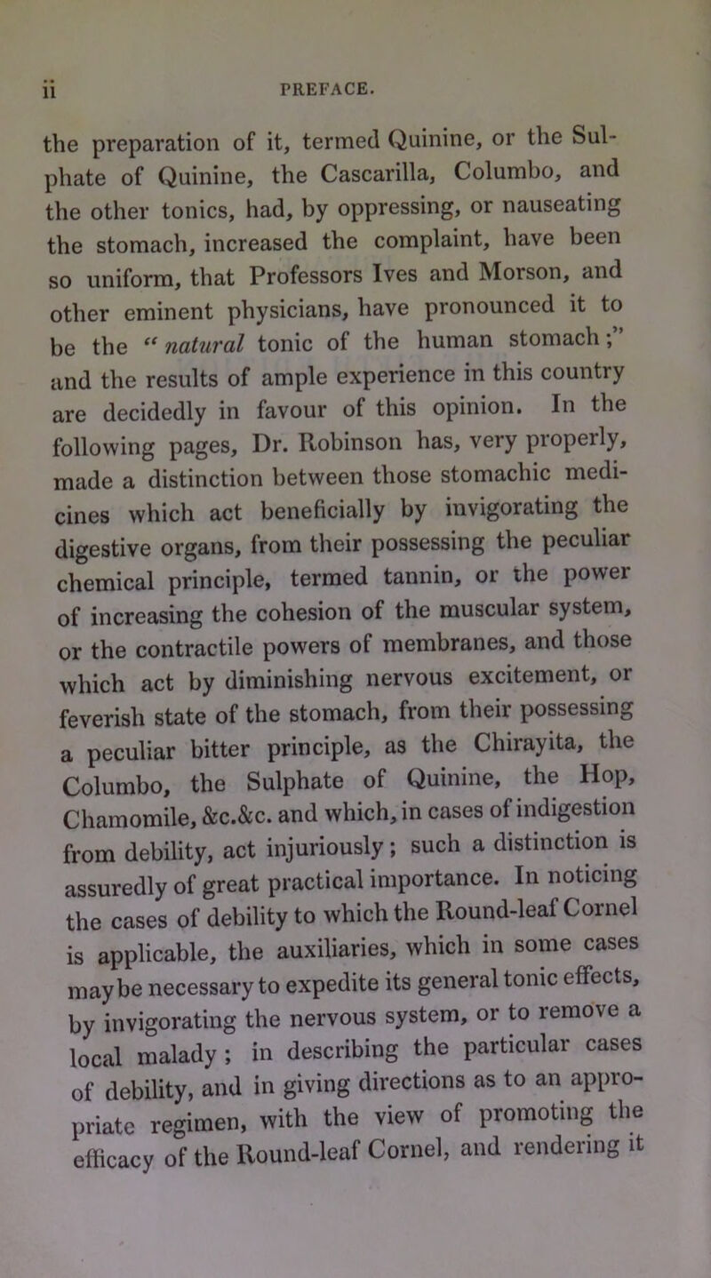 the preparation of it, termed Quinine, or the Sul- phate of Quinine, the Cascarilla, Columbo, and the other tonics, had, by oppressing, or nauseating the stomach, increased the complaint, have been so uniform, that Professors Ives and Morson, and other eminent physicians, have pronounced it to be the natural tonic of the human stomach; and the results of ample experience in this country are decidedly in favour of this opinion. In the following pages. Dr. Robinson has, very properly, made a distinction between those stomachic medi- cines which act beneficially by invigorating the digestive organs, from tlieir possessing the peculiar chemical principle, termed tannin, or the power of increasing the cohesion of the muscular system, or the contractile powers of membranes, and those which act by diminishing nervous excitement, or feverish state of the stomach, from their possessing a peculiar bitter principle, as the Chirayita, the Columbo, the Sulphate of Quinine, the Hop, Chamomile, &c.&c. and which, in cases of indigestion from debility, act injuriously; such a distinction is assuredly of great practical importance. In noticing the cases of debility to which the Round-leaf Cornel is applicable, the auxiliaries, which in some cases maybe necessary to expedite its general tome effects, by invigorating the nervous system, or to remove a local malady; in describing the particular cases of debility, and in giving directions as to an appro- priate regimen, with the view of promoting the efficacy of the Round-leaf Cornel, and rendering it