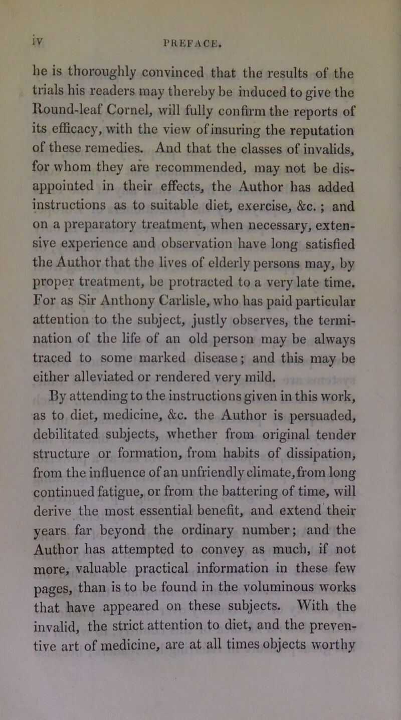 he is thoroughly convinced that the results of the trials his readers may thereby be induced to give the Round-leaf Cornel, will fully confirm the reports of its efficacy, with the view of insuring the reputation of these remedies. And that the classes of invalids, for whom they are recommended, may not be dis- appointed in their effects, the Author has added instructions as to suitable diet, exercise, &c.; and on a preparatory treatment, when necessary, exten- sive experience and observation have long satisfied the Author that the lives of elderly persons may, by proper treatment, be protracted to a very late time. For as Sir Anthony Carlisle, who has paid particular attention to the subject, justly observes, the termi- nation of the life of an old person may be always traced to some marked disease; and this may be either alleviated or rendered very mild. By attending to the instructions given in this work, as to diet, medicine, &c. the Author is persuaded, debilitated subjects, whether from original tender structure or formation, from habits of dissipation, from the influence of an unfriendly climate, from long continued fatigue, or from the battering of time, will derive the most essential benefit, and extend their years far beyond the ordinary number; and the Author has attempted to convey as much, if not more, valuable practical information in these few pages, than is to be found in the voluminous works that have appeared on these subjects. With the invalid, the strict attention to diet, and the preven- tive art of medicine, are at all times objects worthy