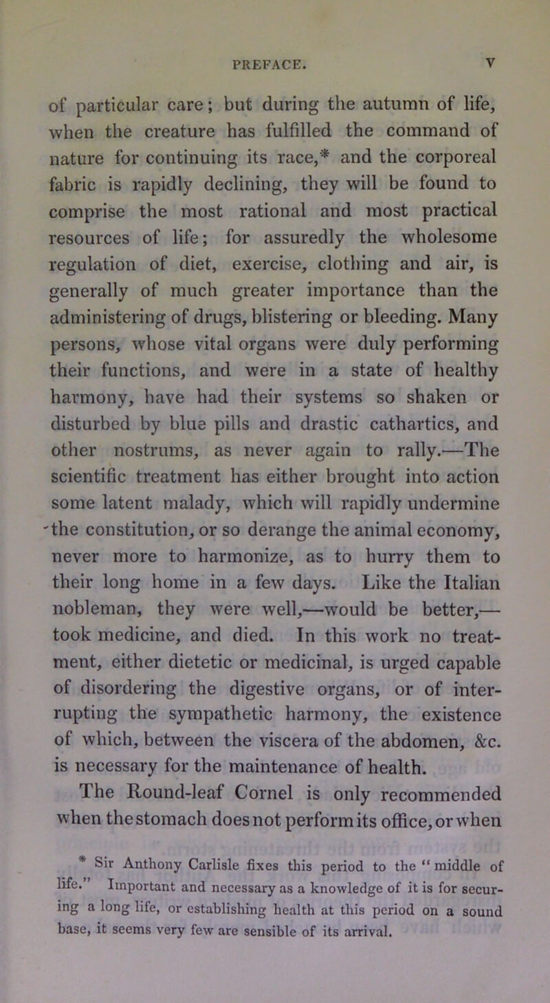 of particular care; but during the autumn of life, when the creature has fulfilled the command of nature for continuing its race,* and the corporeal fabric is rapidly declining, they will be found to comprise the most rational and most practical resources of life; for assuredly the wholesome regulation of diet, exercise, clothing and air, is generally of much greater importance than the administering of drugs, blistering or bleeding. Many persons, whose vital organs were duly performing their functions, and were in a state of healthy harmony, have had their systems so shaken or disturbed by blue pills and drastic cathartics, and other nostrums, as never again to rally.—The scientific treatment has either brought into action some latent malady, which will rapidly undermine the constitution, or so derange the animal economy, never more to harmonize, as to hurry them to their long home in a few days. Like the Italian nobleman, they were well,—would be better,— took medicine, and died. In this work no treat- ment, either dietetic or medicinal, is urged capable of disordering the digestive organs, or of inter- rupting the sympathetic harmony, the existence of which, between the viscera of the abdomen, &c. is necessary for the maintenance of health. The Round-leaf Cornel is only recommended when the stomach does not perform its office, or when * Sir Anthony Carlisle fixes this period to the “ middle of life. Important and necessary as a knowledge of it is for secur- ing a long life, or establishing health at this period on a sound base, it seems very few are sensible of its arrival.