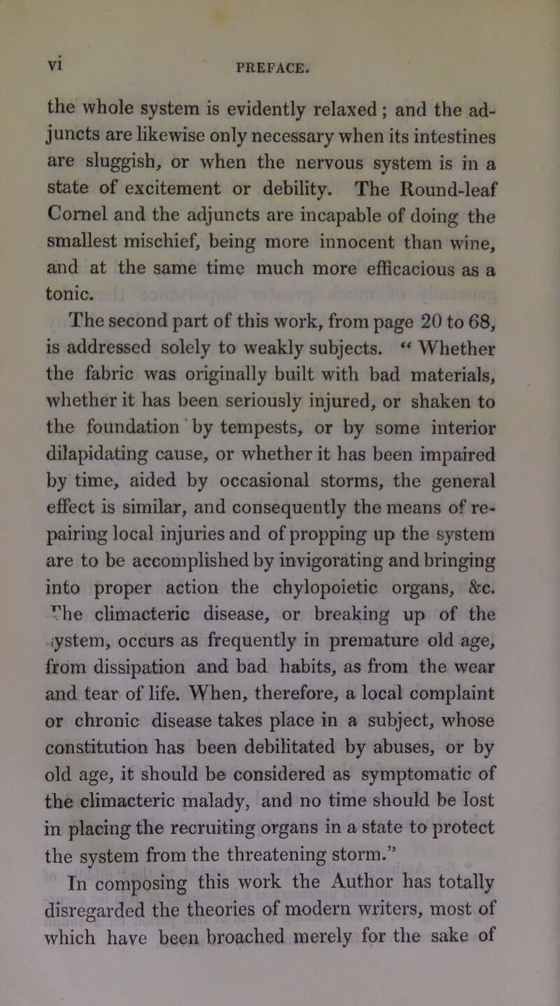 the whole system is evidently relaxed; and the ad- juncts are likewise only necessary when its intestines are sluggish, or when the nervous system is in a state of excitement or debility. The Round-leaf Cornel and the adjuncts are incapable of doing the smallest mischief, being more innocent than wine, and at the same time much more efficacious as a tonic. The second part of this work, from page 20 to 68, is addressed solely to weakly subjects. ** Whether the fabric was originally built with bad materials, whether it has been seriously injured, or shaken to the foundation by tempests, or by some interior dilapidating cause, or whether it has been impaired by time, aided by occasional storms, the general effect is similar, and consequently the means of re- pairing local injuries and of propping up the system are to be accomplished by invigorating and bringing into proper action the chylopoietic organs, &c. ’^he climacteric disease, or breaking up of the iystem, occurs as frequently in premature old age, from dissipation and bad habits, as from the wear and tear of life. When, therefore, a local complaint or chronic disease takes place in a subject, w'hose constitution has been debilitated by abuses, or by old age, it should be considered as symptomatic of the climacteric malady, and no time should be lost in placing the recruiting organs in a state to protect the system from the threatening storm.” In composing this work the Author has totally disregarded the theories of modern writers, most of which have been broached merely for the sake of