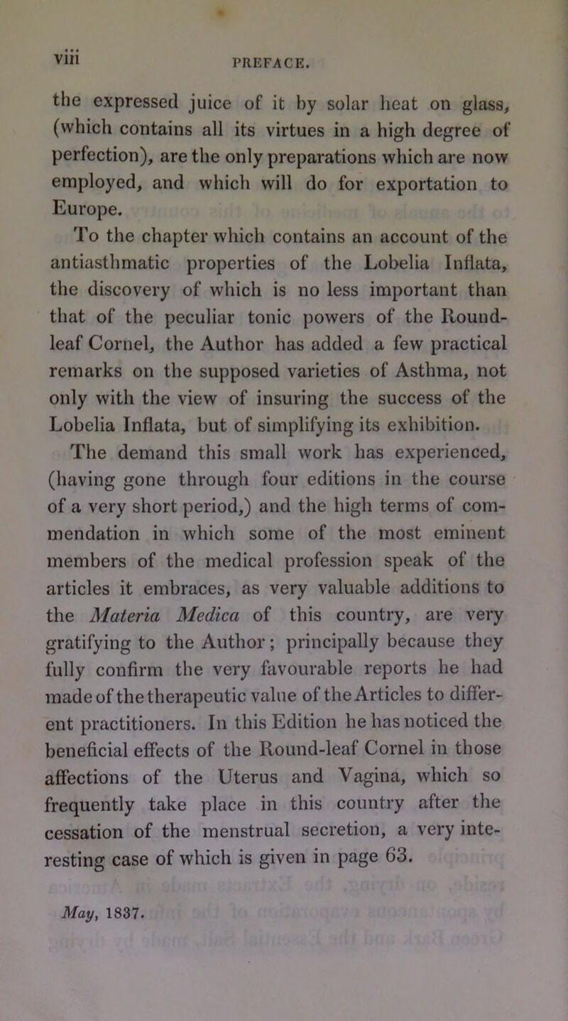 the expressed juice of it by solar heat on glass, (which contains all its virtues in a high degree of perfection), are the only preparations which are now employed, and which will do for exportation to Europe. To the chapter which contains an account of the antiasthmatic properties of the Lobelia Inliata, the discovery of which is no less important than that of the peculiar tonic powers of the Round- leaf Cornel, the Author has added a few practical remarks on the supposed varieties of Asthma, not only with the view of insuring the success of the Lobelia Inflata, but of simplifying its exhibition. The demand this small work has experienced, (having gone through four editions in the course of a very short period,) and the high terms of com- mendation in which some of the most eminent members of the medical profession speak of the articles it embraces, as very valuable additions to the Materia Medica of this country, are very gratifying to the Author; principally because they fully confirm the very favourable reports he had made of the therapeutic value of the Articles to differ- ent practitioners. In this Edition he has noticed the beneficial effects of the Round-leaf Cornel in those affections of the Uterus and Vagina, which so frequently take place in this country after the cessation of the menstrual secretion, a very inte- resting case of which is given in page 63. May, 1837.