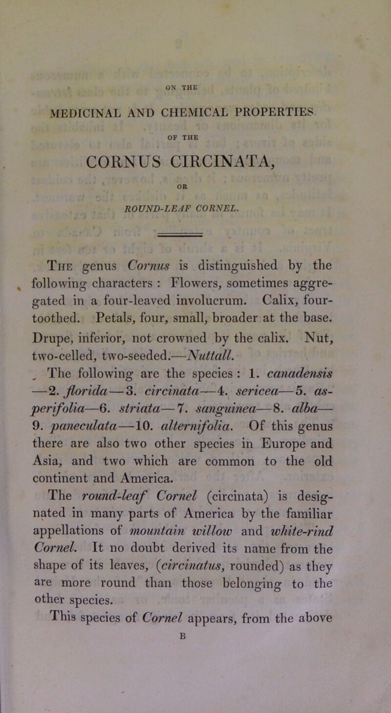 ON THE MEDICINAL AND CHEMICAL PROPERTIES OF THE CORNUS CIRCINATA, OR ROUND-LEAF CORNEL, The genus Cornus is distinguished by the , following characters ; Flowers, sometimes aggre- gated in a four-leaved involucrum. Calix, four- toothed. Petals, four, small, broader at the base. Drupe, inferior, not crowned by the calix. Nut, two-celled, two-seeded.—NuttalL The following are the species : 1. canadensis —2. florida—3. circmata—4. sericea—5. as- perifoUa—6. striata—7. sangidnea—8. alba— 9. panecidata—10. altemifolia. Of this genus there are also two other species in Europe and Asia, and two which are common to the old continent and America. The round-leaf Cornel (circinata) is desig- nated in many parts of America by the familiar appellations of mountain willow and white-rind Cornel. It no doubt derived its name from the shape of its leaves, {circinatus, rounded) as they are more round than those belonging to the other species. This species of Cornel appears, from the above B