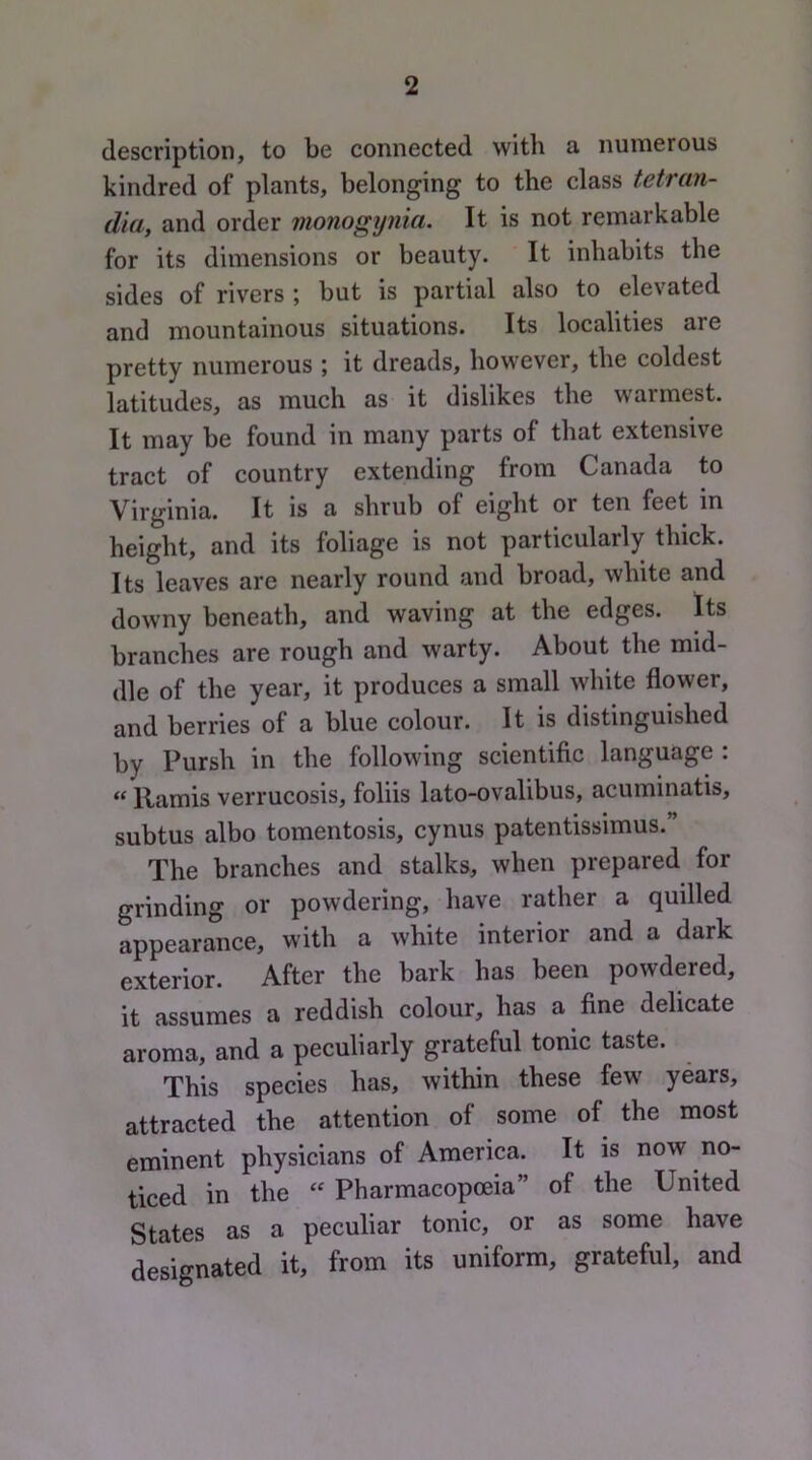 description, to be connected with a numerous kindred of plants, belonging to the class tetran- dia, and order monogynia. It is not remarkable for its dimensions or beauty. It inhabits the sides of rivers ; but is partial also to elevated and mountainous situations. Its localities are pretty numerous ; it dreads, however, the coldest latitudes, as much as it dislikes the warmest. It may be found in many parts of that extensive tract of country extending from Canada to Virginia. It is a shrub of eight or ten feet in height, and its foliage is not particularly thick. Its leaves are nearly round and broad, white and downy beneath, and waving at the edges. Its branches are rough and warty. About the mid- dle of the year, it produces a small white flower, and berries of a blue colour. It is distinguished by Pursh in the following scientific language : “ Ramis verrucosis, foliis lato-ovalibus, acuminatis, subtus albo tomentosis, cynus patentissimus.” The branches and stalks, when prepared for grinding or powdering, have rather a quilled appearance, with a white interior and a dark exterior. After the bark has been powdered, it assumes a reddish colour, has a fine delicate aroma, and a peculiarly grateful tonic taste. This species has, within these few years, attracted the attention of some of the most eminent physicians of America. It is now no- ticed in the Pharmacopoeia” of the United States as a peculiar tonic, or as some have designated it, from its uniform, grateful, and