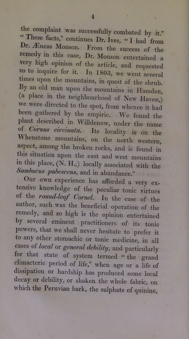 the complaint was successfully combated by it.” ^^These facts,” continues Dr. Ives, «I had from r. i^jneas Monson. From the success of the remedy in this case. Dr. Monson entertained a very high opinion of the article, and requested us to inquire for it. In 1803, we went several ^mes upon the mountains, in quest of the shrub. By an old man upon the mountains in Hamden, (a place in the neighbourhood of New Haven ) we were directed to the spot, from whence it had been gathered by the empiric. We found the plant described in Willdenow, under the name of Cornus circinata. Its locality is on the Whenstone mountains, on the north western, aspect, among the broken rocks, and is found in this situation upon the east and west mountains in this place, (N. H.,) locally associated with the Samhiicus puhescens, and in abundance.” Our own experience has afforded a very ex- tensive knowledge of the peculiar tonic virtues of the round-leaf Cornel. In the case of the author, such was the beneficial operation of the remedy, and so high is the opinion entertained by several eminent practitioners’ of its tonic powers, that we shall never hesitate to prefer it to any other stomachic or tonic medicine, in all cases of local or gaieral debility, and particularly for that state of system termed the grand climacteric period of life,” when age or a life of dissipation or hardship has produced some local decay or debility, or shaken the whole fabric, on which the Peruvian bark, the sulphate of quinine.