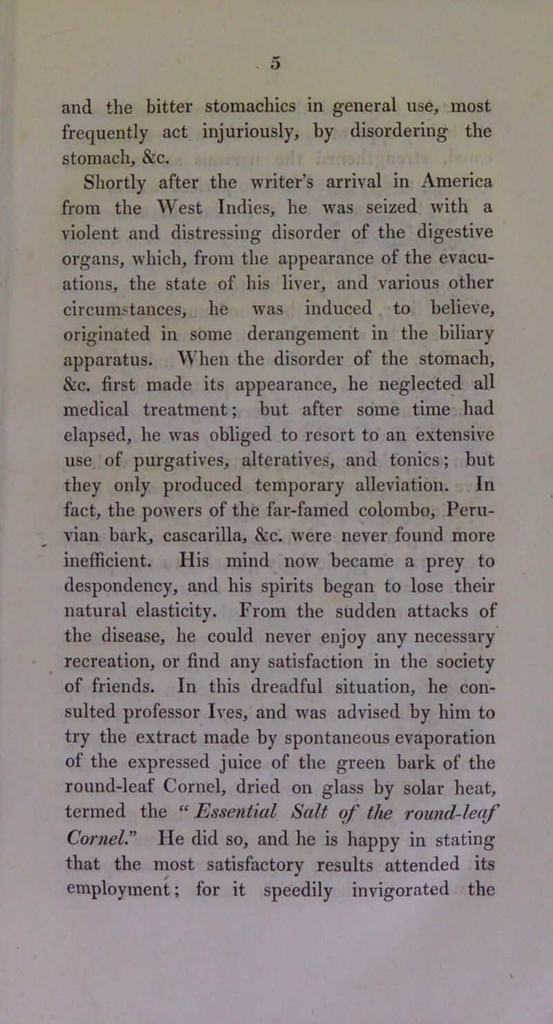 and the bitter stomachics in general use, most frequently act injuriously, by disordering the stomach, &c. Shortly after the writer’s arrival in America from the West Indies, he was seized with a violent and distressing disorder of the digestive organs, which, from the appearance of the evacu- ations, the state of his liver, and various other circumstances, he was induced to believe, originated in some derangement in the biliary apparatus. When the disorder of the stomach, &c. first made its appearance, he neglected all medical treatment; but after some time had elapsed, he was obliged to resort to an extensive use of purgatives, alteratives, and tonics; but they only produced temporary alleviation. In fact, the powers of the far-famed Colombo, Peru- vian bark, cascarilla, &c. were never found more inefficient. His mind now became a prey to despondency, and his spirits began to lose their natural elasticity. From the sudden attacks of the disease, he could never enjoy any necessary recreation, or find any satisfaction in the society of friends. In this dreadful situation, he con- sulted professor Ives, and was advised by him to try the extract made by spontaneous evaporation of the expressed juice of the green bark of the round-leaf Cornel, dried on glass by solar heat, termed the “Essential Salt of the round-leaf Cornel” He did so, and he is happy in stating that the most satisfactory results attended its employment; for it speedily invigorated the