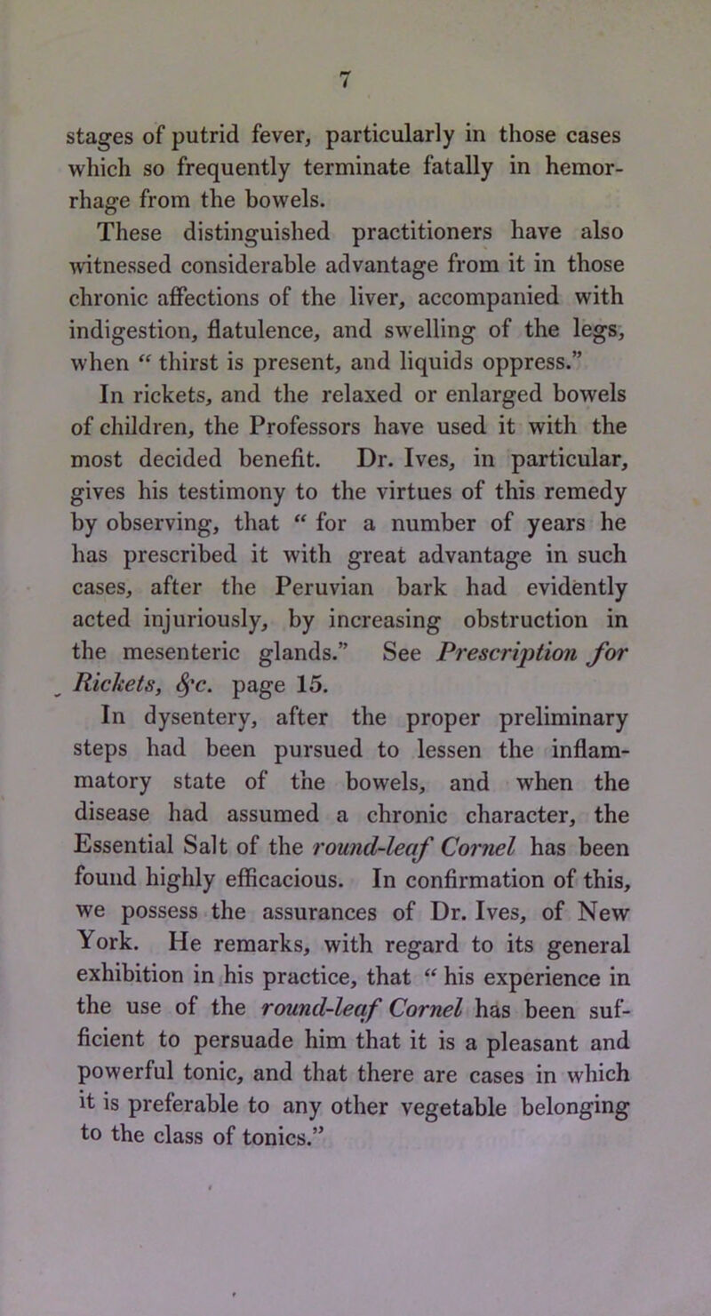 stages of putrid fever, particularly in those cases which so frequently terminate fatally in hemor- rhage from the bowels. These distinguished practitioners have also witnessed considerable advantage from it in those chronic affections of the liver, accompanied with indigestion, flatulence, and swelling of the legs, when “ thirst is present, and liquids oppress.” In rickets, and the relaxed or enlarged bowels of children, the Professors have used it with the most decided benefit. Dr. Ives, in particular, gives his testimony to the virtues of this remedy by observing, that  for a number of years he has prescribed it with great advantage in such cases, after the Peruvian bark had evidently acted injuriously, by increasing obstruction in the mesenteric glands.” See Prescription for Rickets, ^’c. page 15. In dysentery, after the proper preliminary steps had been pursued to lessen the inflam- matory state of the bowels, and when the disease had assumed a chronic character, the Essential Salt of the round-leaf Cornel has been found highly efficacious. In confirmation of this, we possess the assurances of Dr. Ives, of New York. He remarks, with regard to its general exhibition in his practice, that his experience in the use of the round-leaf Cornel has been suf- ficient to persuade him that it is a pleasant and powerful tonic, and that there are cases in which it is preferable to any other vegetable belonging to the class of tonics.”