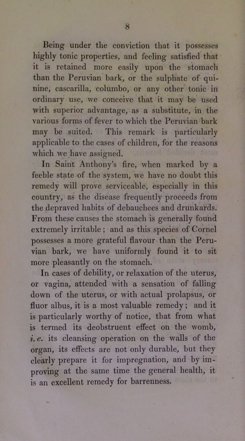 Being under the conviction that it possesses highly tonic properties, and feeling satisfied that it is retained more easily upon the stomach than the Peruvian bark, or the sulphate of qui- nine, cascarilla, coliimbo, or any other tonic in ordinary use, we conceive that it may be used with superior advantage, as a substitute, in the various forms of fever to which the Peruvian bark may be suited. This remark is particularly applicable to the cases of children, for the reasons which we have assigned. In Saint Anthony’s fire, when marked by a feeble state of the system, we have no doubt this remedy will prove serviceable, especially in this country, as the disease frequently proceeds from the depraved habits of debauchees and drunkards. From these causes the stomach is generally found extremely irritable ; and as this species of Cornel possesses a more grateful flavour than the Peru- vian bark, we have uniformly found it to sit more pleasantly on the stomach. In cases of debility, or relaxation of the uterus, or vagina, attended with a sensation of falling down of the uterus, or with actual prolapsus, or fluor albus, it is a most valuable remedy; and it is particularly worthy of notice, that from what is termed its deobstruent effect on the womb, i. e. its cleansing operation on the walls of the organ, its effects are not only durable, but they clearly prepare it for impregnation, and by im- proving at the same time the general health, it is an excellent remedy for barrenness.