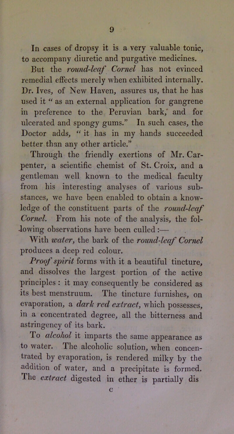 In cases of dropsy it is a very valuable tonic, to accompany diuretic and purgative medicines. But the round-leaf Cornel has not evinced remedial effects merely when exhibited internally. Dr. Ives, of New Haven, assures us, that he has used it  as an external application for gangrene in preference to the Peruvian bark,' and for ulcerated and spongy gums.” In such cases, the Doctor adds, ‘‘ it has in my hands succeeded better than any other article.” Through the friendly exertions of Mr. Car- penter, a scientific chemist of St. Croix, and a gentleman well known to the medical faculty from his interesting analyses of various sub- stances, we have been enabled to obtain a know- ledge of the constituent parts of the round-leaf Cornel. From his note of the analysis, the fol- Jowing observations have been culled :— With water, the bark of the round-leaf Cornel produces a deep red colour. Proof spirit forms with it a beautiful tincture, and dissolves the largest portion of the active principles : it may consequently be considered as its best menstruum. The tincture furnishes, on evaporation, a dark red extract, which possesses, in a concentrated degree, all the bitterness and astringency of its bark. To alcohol it imparts the same appearance as to water. The alcoholic solution, when concen- trated by evaporation, is rendered milky by the addition of water, and a precipitate is formed. The extract digested in ether is partially dis c