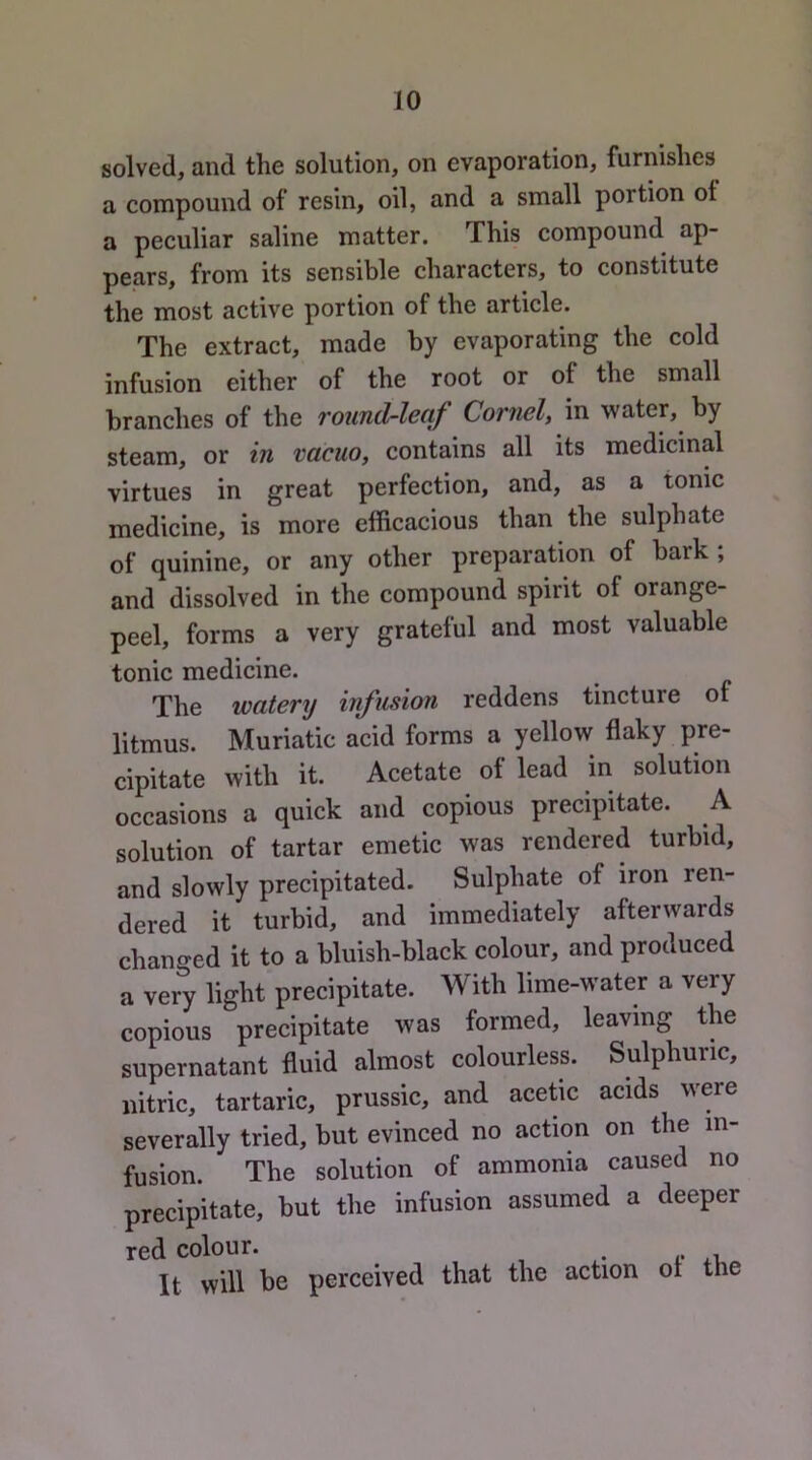 solved, and the solution, on evaporation, furnishes a compound of resin, oil, and a small portion ot a peculiar saline matter. This compound ap- pears, from its sensible characters, to constitute the most active portion of the article. The extract, made by evaporating the cold infusion either of the root or of the small branches of the round-leaf Cornel, in water, by steam, or in vacuo, contains all its medicinal virtues in great perfection, and, as a tonic medicine, is more efficacious than the sulphate of quinine, or any other preparation of bark ; and dissolved in the compound spirit of orange- peel, forms a very grateful and most valuable tonic medicine. The watery infusion reddens tincture of litmus. Muriatic acid forms a yellow flaky pre- cipitate with it. Acetate of lead in solution occasions a quick and copious precipitate. A solution of tartar emetic was rendered turbid, and slowly precipitated. Sulphate of iron ren- dered it turbid, and immediately afterwards changed it to a bluish-black colour, and produced a very light precipitate. With lime-water a very copious precipitate was formed, leaving the supernatant fluid almost colourless. Sulphuric, nitric, tartaric, prussic, and acetic acids were severally tried, but evinced no action on the in- fusion. The solution of ammonia caused no precipitate, but the infusion assumed a deeper red colour. It will be perceived that the action ot the