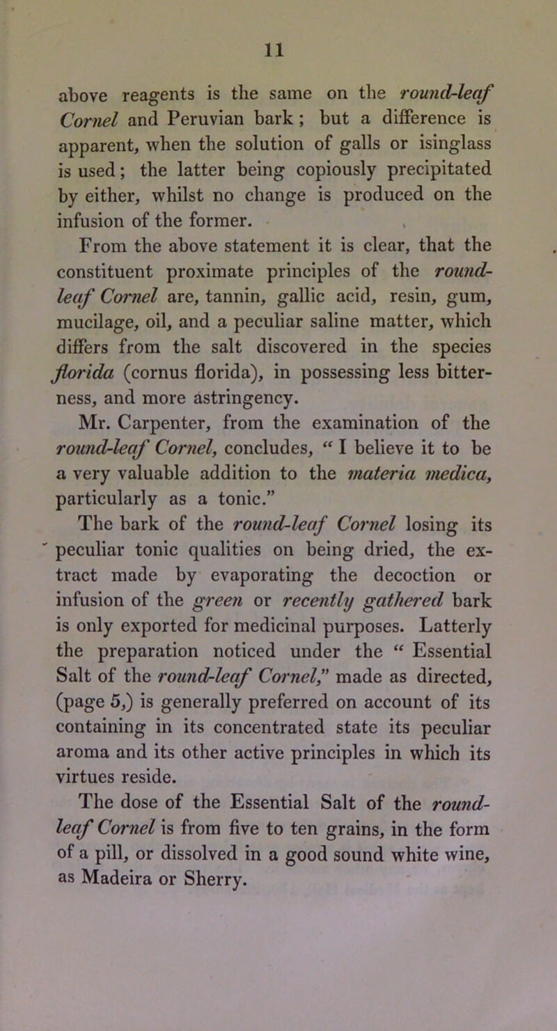 above reagents is the same on tlie round-leaf Cornel and Peruvian bark; but a difference is apparent, when the solution of galls or isinglass is used; the latter being copiously precipitated by either, whilst no change is produced on the infusion of the former. • From the above statement it is clear, that the constituent proximate principles of the round- leaf Cornel are, tannin, gallic acid, resin, gum, mucilage, oil, and a peculiar saline matter, which differs from the salt discovered in the species fiorida (cornus florida), in possessing less bitter- ness, and more astringency. Mr. Carpenter, from the examination of the round-leaf Cornel, concludes, I believe it to be a very valuable addition to the materia medica, particularly as a tonic.” The bark of the round-leaf Cornel losing its peculiar tonic qualities on being dried, the ex- tract made by evaporating the decoction or infusion of the green or recently gathered bark is only exported for medicinal purposes. Latterly the preparation noticed under the “ Essential Salt of the round-leaf Cornel,' made as directed, (page 5,) is generally preferred on account of its containing in its concentrated state its peculiar aroma and its other active principles in which its virtues reside. The dose of the Essential Salt of the round- leaf Cornel is from five to ten grains, in the form of a pill, or dissolved in a good sound white wine, as Madeira or Sherry.