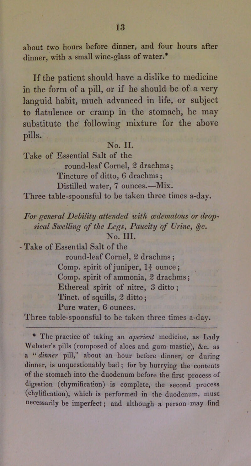 about two hours before dinner, and four hours after dinner, with a small wine-glass of water.* If the patient should have a dislike to medicine in the form of a pill, or if he should he of a very languid habit, much advanced in life, or subject to flatulence or cramp in the stomach, he may substitute the following mixture for the above pills. No. II. Take of Essential Salt of the round-leaf Cornel, 2 drachms; Tincture of ditto, 6 drachms; Distilled water, 7 ounces.—Mix. Three table-spoonsful to be taken three times a-day. For general Debility attended with cedematous or drop~ sical Swelling of the Legs, Paucity of Urine, ^c. No. III. 'Take of Essential Salt of the round-leaf Cornel, 2 drachms ; Comp, spirit of juniper, \\ ounce; Comp, spirit of ammonia, 2 drachms; Ethereal spirit of nitre, 3 ditto; Tinct. of squills, 2 ditto; Pure water, 6 ounces. Three table-spoonsful to be taken three times a-day. * The practice of taking an aperient medicine, as Lady Webster’s pills (composed of aloes and gum mastic), &c. as a “ dinner pill,” about an hour before dinner, or during dinner, is unquestionably bad ; for by hurrying the contents of the stomach into the duodenum before the first process of digestion (chymification) is complete, the second process (chylification), which is performed in the duodenum, must necessarily be imperfect; and although a person may find