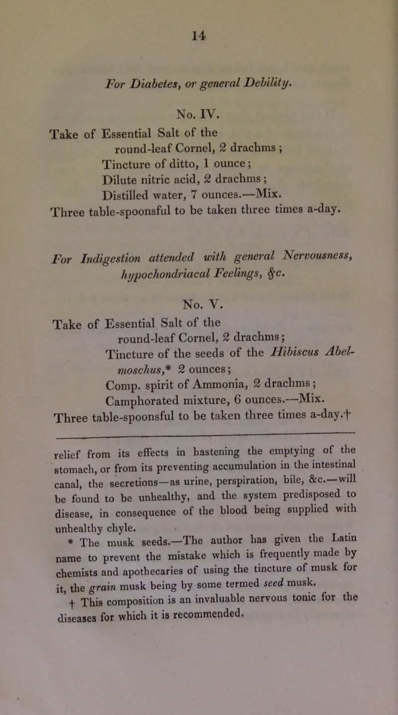 For Diabetes^ or general Debility. No. IV. Take of Essential Salt of the round-leaf Cornel, 2 drachms ; Tincture of ditto, 1 ounce; Dilute nitric acid, 2 drachms; Distilled water, 7 ounces.—Mix. Three table-spoonsful to be taken three times a-day. For Indigestion attended with general Nervousness, hypochondriacal Feelings, 8fc. No. V. Take of Essential Salt of the round-leaf Cornel, 2 drachms; Tincture of the seeds of the Hibiscus Abel- moschus,* * 2 ounces; Comp, spirit of Ammonia, 2 drachms; Camphorated mixture, 6 ounces.—Mix. Three table-spoonsful to be taken three times a-day.f relief from its effects in hastening the emptying of the stomach, or from its preventing accumulation in the intestinal canal, the secretions—as urine, perspiration, bile, &c.—will be found to be unhealthy, and the system predisposed to disease, in consequence of the blood being supplied with unhealthy chyle. * The musk seeds.—The author has given the Latin name to prevent the mistake which is frequently made by chemists and apothecaries of using the tincture of musk for it, the grain musk being by some termed seed musk. * t This composition is an invaluable nervous tonic for the diseases for which it is recommended.