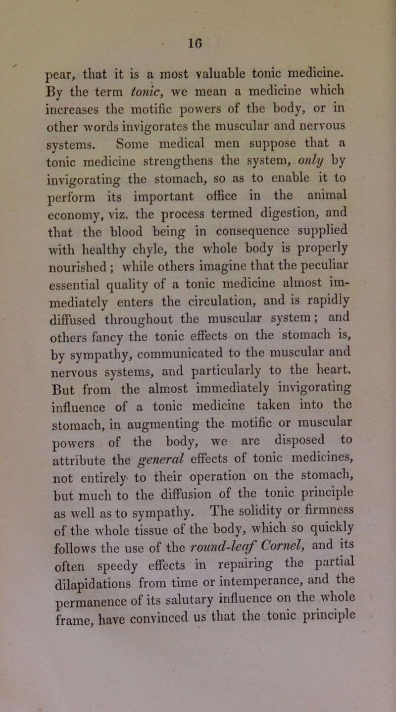 pear, that it is a most valuable tonic medicine. By the term tonic, we mean a medicine which increases the motific powers of the body, or in other words invigorates the muscular and nervous systems. Some medical men suppose that a tonic medicine strengthens the system, only by invigorating the stomach, so as to enable it to perform its important office in the animal economy, viz. the process termed digestion, and that the blood being in consequence supplied with healthy chyle, the whole body is properly nourished ; while others imagine that the peculiar essential quality of a tonic medicine almost im- mediately enters the circulation, and is rapidly diffused throughout the muscular system; and others fancy the tonic effects on the stomach is, by sympathy, communicated to the muscular and nervous systems, and particularly to the heart. But from the alm.ost immediately invigorating influence of a tonic medicine taken into the stomach, in augmenting the motific or muscular powers of the body, we are disposed to attribute the general effects of tonic medicines, not entirely' to their operation on the stomach, but much to the diffusion of the tonic principle as well as to sympathy. The solidity or firmness of the whole tissue of the body, which so quickly follows the use of the round-lecif Cornel, and its often speedy effects in repairing the partial dilapidations from time or intemperance, and the permanence of its salutary influence on the whole frame, have convinced us that the tonic principle