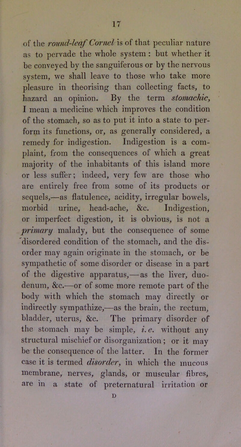 of tlie round-leaf Cornel is of that peculiar nature as to pervade the vrhole system : but whether it be conveyed by the sanguiferous or by the nervous system, we shall leave to those who take more pleasure in theorising than collecting facts, to hazard an opinion. By the term stomachic, I mean a medicine which improves the condition of the stomach, so as to put it into a state to per- form its functions, or, as generally considered, a remedy for indigestion. Indigestion is a com- plaint, from the consequences of w'hich a great majority of the inhabitants of this island more or less suffer; indeed, very few are those who are entirely free from some of its products or sequels,—as flatulence, acidity, irregular bowels, morbid urine, head-ache, &c. Indigestion, or imperfect digestion, it is obvious, is not a primary malady, but the consequence of some disordered condition of the stomach, and the dis- order may again originate in the stomach, or be sympathetic of some disorder or disease in a part of the digestive apparatus,—as the liver, duo- denum, &c.—or of some more remote part of the body with which the stomach may directly or indirectly sympathize,-—as the brain, the rectum, bladder, uterus, &c. The primary disorder of the stomach may be simple, i. e. without any structural mischief or disorganization ; or it may be the consequence of the latter. In the former case it is termed disorder, in which the mucous membrane, nerves, glands, or muscular fibres, are in a state of preternatural irritation or D