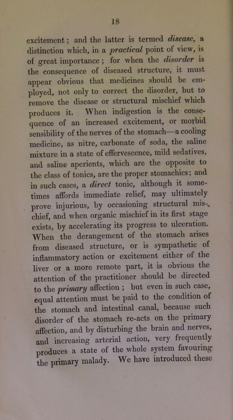 excitement; and the latter is termed disease, a distinction which, in a jwactical point of view, is of great importance; for when the disorder is the consequence of diseased structure, it must appear obvious that medicines should be em- ployed, not only to correct the disorder, but to remove the disease or structural mischief which produces it. When indigestion is the conse- quence of an increased excitement, or morbid sensibility of the nerves of the stomach—a cooling medicine, as nitre, carbonate of soda, the saline mixture in a state of effervescence, mild sedatives, and saline aperients, which are the opposite to the class of tonics, are the proper stomachics; and in such cases, a direct tonic, although it some- times affords immediate relief, may ultimately prove injurious, by occasioning structural mis-^ chief, and when organic mischief in its first stage exists, by accelerating its progress to ulceration. When the derangement of the stomach arises from diseased structure, or is sympathetic of inflammatory action or excitement either of the liver or a more remote part, it is obvious the attention of the practitioner should be directed to the primary affection ; but even in such case, equal attention must be paid to the condition of the stomach and intestinal canal, because such disorder of the stomach re-acts on the primary affection, and by disturbing the brain and nerves, and increasing arterial action, very frequently produces a state of the whole system favouring the primary malady. We have introduced these