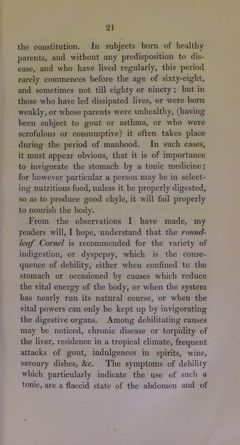 the constitution. In subjects born of healthy parents, and without any predisposition to dis- ease, and who have lived regularly, this period rarely commences before the age of sixty-eight, and sometimes not till eighty or ninety; but in those who have led dissipated lives, or were born weakly, or whose parents were unhealthy, (having been subject to gout or asthma, or who were scrofulous or consumptive) it often takes place during the period of manhood. In such cases, it must appear obvious, that it is of importance to invigorate the stomach by a tonic medicine; for however particular a person may be in select- ing nutritious food, unless it be properly digested, so as to produce good chyle, it will fail properly to nourish the body. From the observations I have made, my readers will, I hope, understand that the round- le(ff Cornel is recommended for the variety of indigestion, or dyspepsy, Avhich is the conse- quence of debility, either when confined to the stomach or occasioned by causes which reduce the vital energy of the body, or when the system has nearly run its natural course, or when the vital powers can only be kept up by invigorating the digestive organs. Among debilitating causes may be noticed, chronic disease or torpidity of the liver, residence in a tropical climate, frequent attacks of gout, indulgences in spirits, wine, savoury dishes, &c. The symptoms of debility which particularly indicate the use of such a tonic, are a flaccid state of the abdomen and of