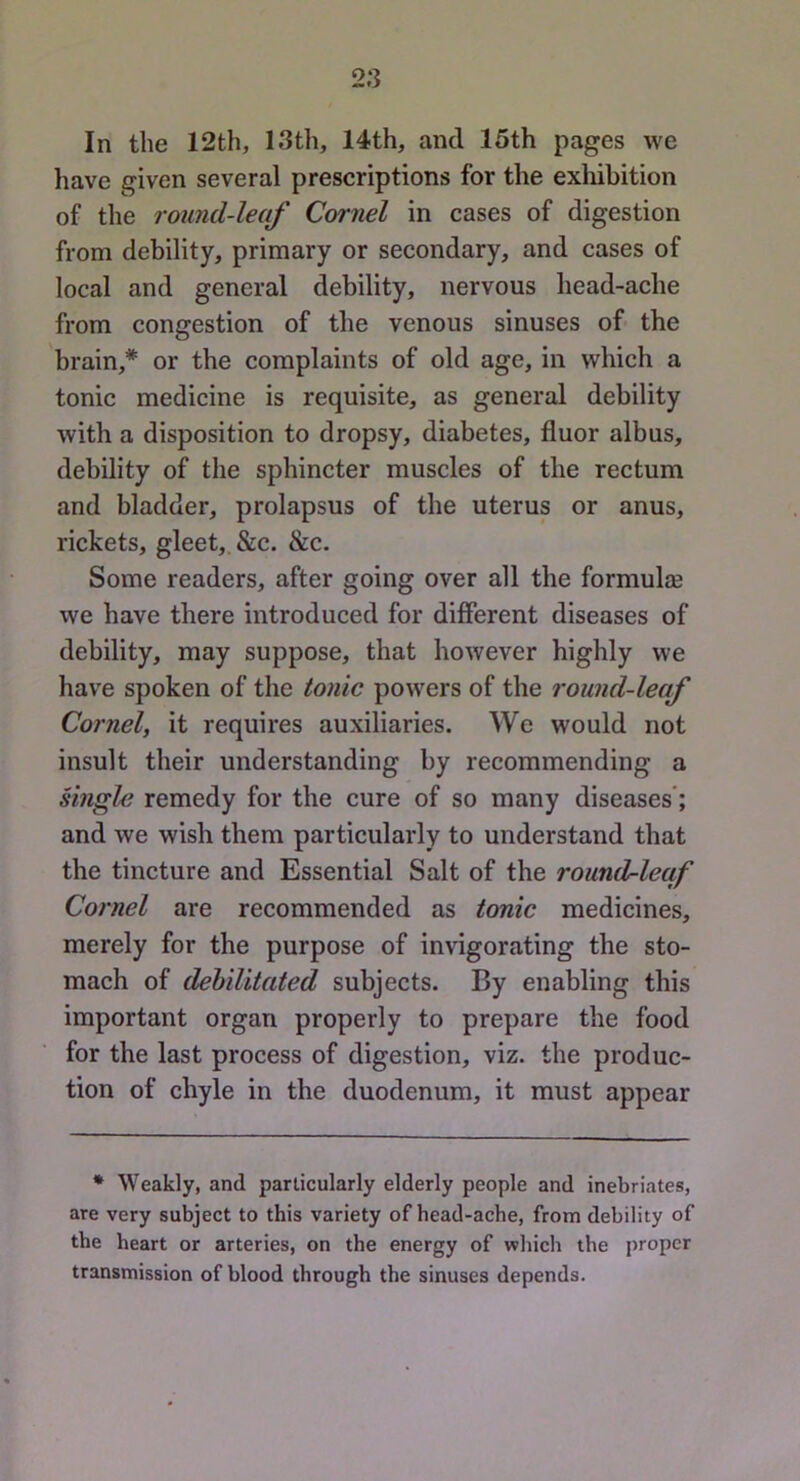 In the 12th, 13th, 14th, and 15th pages we liave given several prescriptions for the exhibition of the round-leaf Cornel in cases of digestion from debility, primary or secondary, and cases of local and general debility, nervous head-ache from congestion of the venous sinuses of the brain,* or the complaints of old age, in which a tonic medicine is requisite, as general debility with a disposition to dropsy, diabetes, fluor albus, debility of the sphincter muscles of the rectum and bladder, prolapsus of the uterus or anus, rickets, gleet,. &c. &c. Some readers, after going over all the formulae we have there introduced for different diseases of debility, may suppose, that however highly we have spoken of the tonic powers of the round-leaf Cornel, it requires auxiliaries. We would not insult their understanding by recommending a single remedy for the cure of so many diseases'; and we wish them particularly to understand that the tincture and Essential Salt of the round-leaf Cornel are recommended as tonic medicines, merely for the purpose of invigorating the sto- mach of debilitated subjects. By enabling this important organ properly to prepare the food for the last process of digestion, viz. the produc- tion of chyle in the duodenum, it must appear * Weakly, and particularly elderly people and inebriates, are very subject to this variety of head-ache, from debility of the heart or arteries, on the energy of which the proper transmission of blood through the sinuses depends.