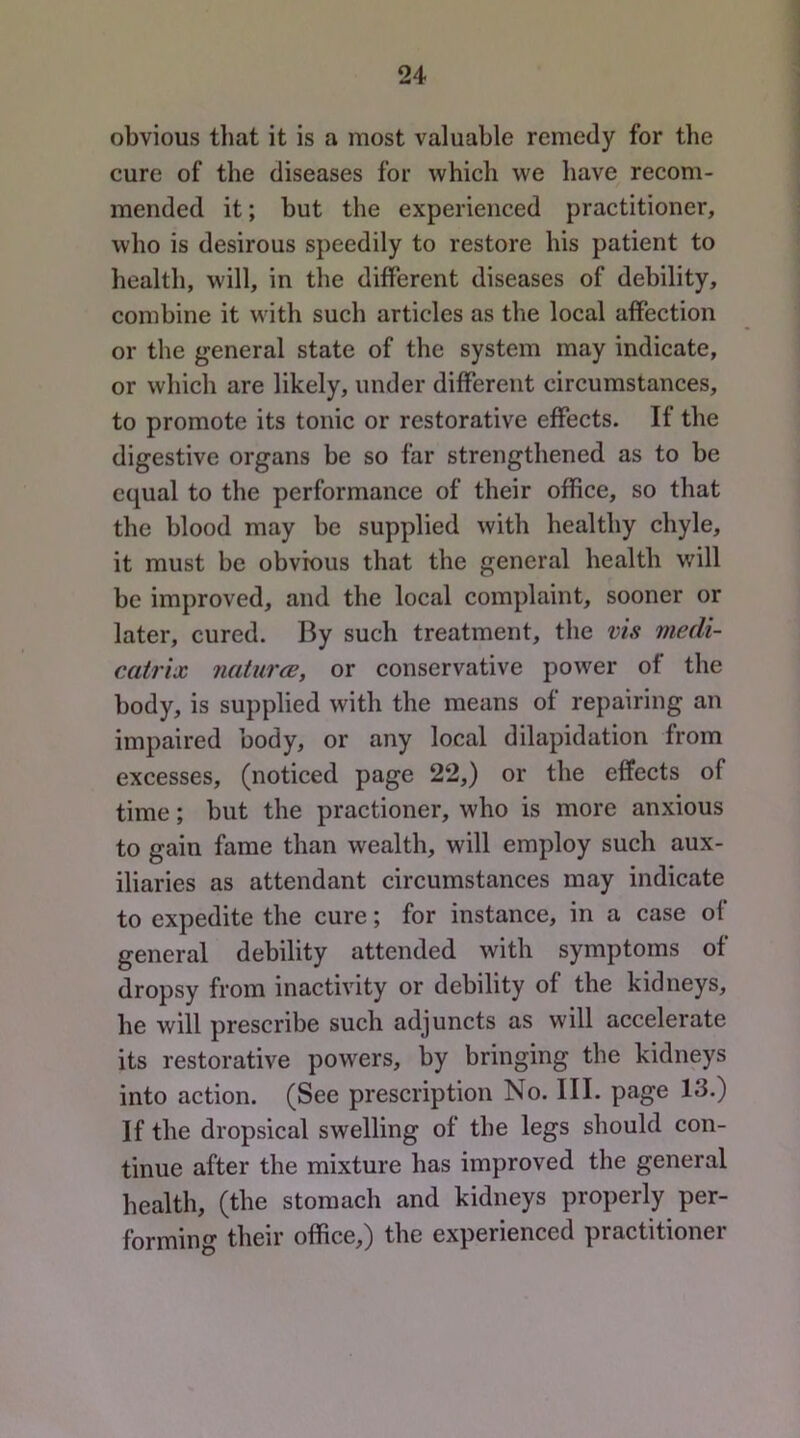 obvious that it is a most valuable remedy for the cure of the diseases for which we have recom- mended it; but the experienced practitioner, who is desirous speedily to restore his patient to health, will, in the different diseases of debility, combine it with such articles as the local affection or the general state of the system may indicate, or which are likely, under different circumstances, to promote its tonic or restorative effects. If the digestive organs be so far strengthened as to be equal to the performance of their office, so that the blood may be supplied with healthy chyle, it must be obvious that the general health will be improved, and the local complaint, sooner or later, cured. By such treatment, the vis medi- cMtrix naturce, or conservative power of the body, is supplied with the means of repairing an impaired body, or any local dilapidation from excesses, (noticed page 22,) or the effects of time; but the practioner, who is more anxious to gain fame than wealth, will employ such aux- iliaries as attendant circumstances may indicate to expedite the cure; for instance, in a case of general debility attended with symptoms of dropsy from inactivity or debility of the kidneys, he will prescribe such adjuncts as will accelerate its restorative powers, by bringing the kidneys into action. (See prescription No. III. page 13.) If the dropsical swelling of the legs should con- tinue after the mixture has improved the general health, (the stomach and kidneys properly per- forming their office,) the experienced practitioner