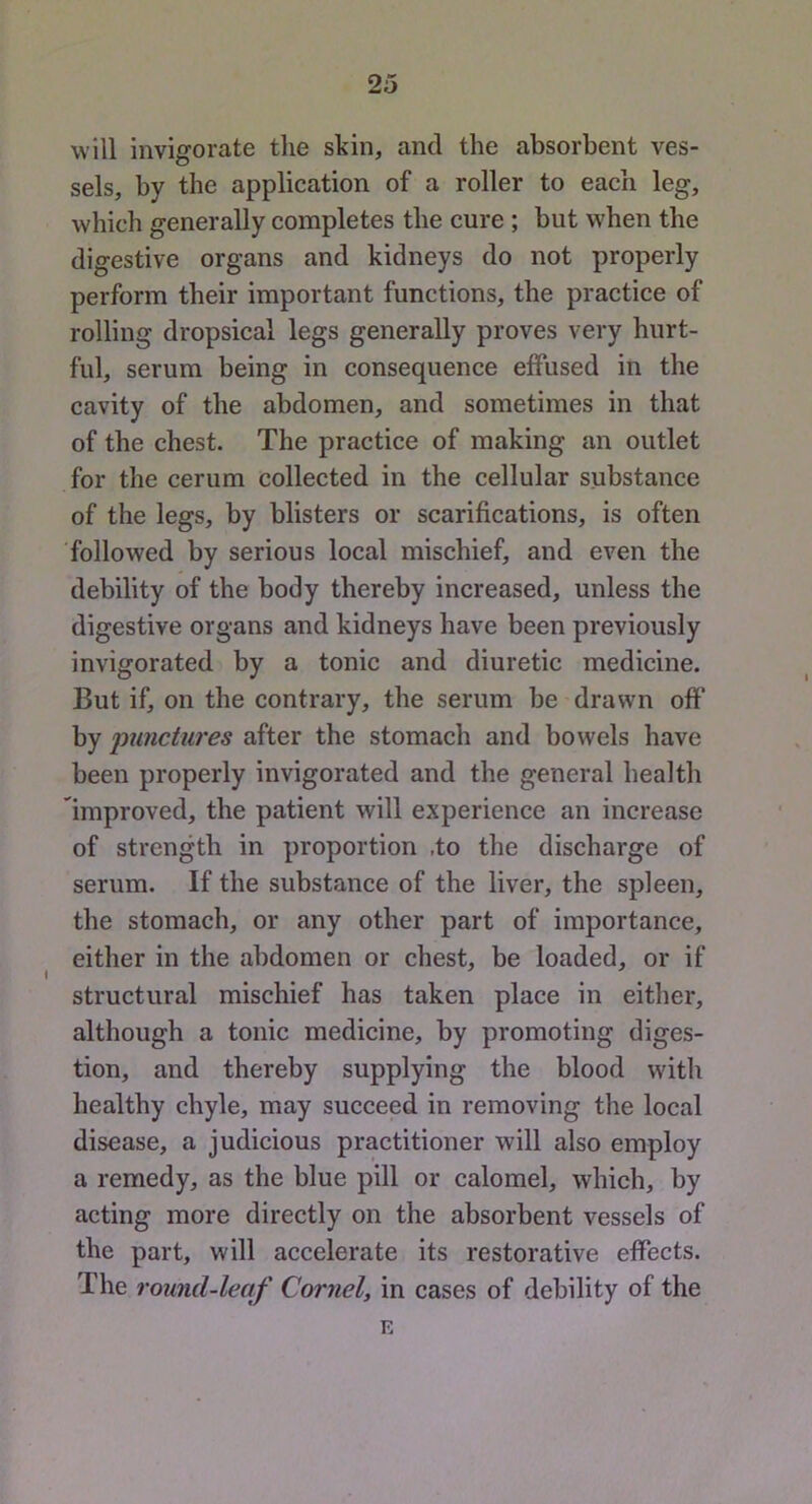 will invigorate the skin, and the absorbent ves- sels, by the application of a roller to each leg, which generally completes the cure; but when the digestive organs and kidneys do not properly perform their important functions, the practice of rolling dropsical legs generally proves very hurt- ful, serum being in consequence effused in the cavity of the abdomen, and sometimes in that of the chest. The practice of making an outlet for the cerum collected in the cellular substance of the legs, by blisters or scarifications, is often followed by serious local mischief, and even the debility of the body thereby increased, unless the digestive organs and kidneys have been previously invigorated by a tonic and diuretic medicine. But if, on the contrary, the serum be drawn off by jmnctures after the stomach and bowels have been properly invigorated and the general health Improved, the patient will experience an increase of strength in proportion ,to the discharge of serum. If the substance of the liver, the spleen, the stomach, or any other part of importance, either in the abdomen or chest, be loaded, or if structural mischief has taken place in either, although a tonic medicine, by promoting diges- tion, and thereby supplying the blood with healthy chyle, may succeed in removing the local disease, a judicious practitioner will also employ a remedy, as the blue pill or calomel, which, by acting more directly on the absorbent vessels of the part, will accelerate its restorative effects. The round-leaf Cornel, in cases of debility of the E