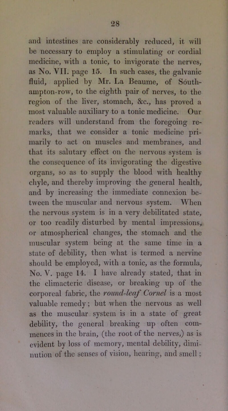 and intestines are considerably reduced, it will be necessary to employ a stimulating or cordial medicine, with a tonic, to invigorate the nerves, as No. VII. page 15. In such cases, the galvanic fluid, applied by Mr. La Beaume, of South- ampton-row, to the eighth pair of nerves, to the region of the liver, stomach, &c., has proved a most valuable auxiliary to a tonic medicine. Our readers will understand from the foregoing re- marks, that we consider a tonic medicine pri- marily to act on muscles and membranes, and that its salutary effect on the nervous system is the consequence of its invigorating the digestive organs, so as to supply the blood with healthy chyle, and thereby improving the general health, and by increasing the immediate connexion be- tween the muscular and nervous system. When the nervous system is in a very debilitated state, or too readily disturbed by mental impressions, or atmospherical changes, the stomach and the muscular system being at the same time in a state of debility, then what is termed a nervine should be employed, with a tonic, as the formula. No. V. page 14. I have already stated, that in the climacteric disease, or breaking up of the corporeal fabric, the round-leaf Cornel is a most valuable remedy; but when the nervous as well as the muscular system is in a state of great debility, the general breaking up often com- mences in the brain, (the root of the nerves,) as is evident by loss of memory, mental debility, dimi- nution of the senses of vision, hearing, and smell;
