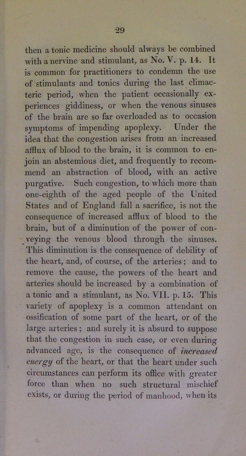 then a tonic medicine should always be combined with a nervine and stimulant, as No, V, p. 14. It is common for practitioners to condemn the use of stimulants and tonics during the last climac- teric period, when the patient occasionally ex- periences giddiness, or when the venous sinuses of the brain are so far overloaded as to occasion symptoms of impending apoplexy. Under the idea that the congestion arises from an increased afflux of blood to the brain, it is common to en- join an abstemious diet, and frequently to recom- mend an abstraction of blood, with an active purgative. Such congestion, to which more than one-eighth of the aged people of the United States and of England fall a sacrifice, is not the consequence of increased afflux of blood to the brain, but of a diminution of the power of con- veying the venous blood through the sinuses. This diminution is the consequence of debility of the heart, and, of course, of the arteries; and to remove the cause, the powers of the heart and arteries should be increased by a combination of a tonic and a stimulant, as No. VII. p. 15. This variety of apoplexy is a common attendant on ossification of some part of the heart, or of the large arteries; and surely it is absurd to suppose that the congestion in such case, or even during advanced age, is the consequence of increased energy of the heart, or that the heart under such circumstances can perform its office with greater force than when no such structural mischief exists, or during the j>eriod of manhood, when its