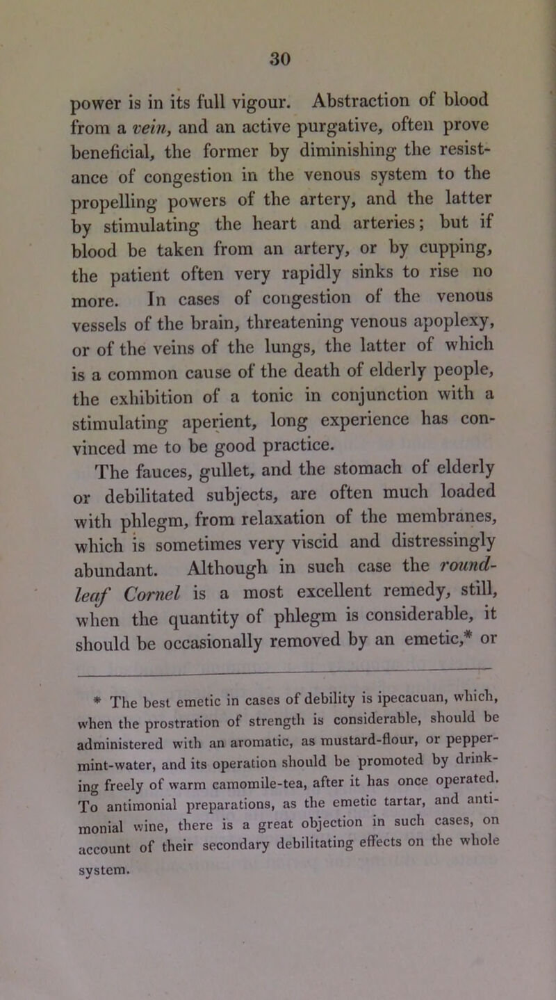 power is in its full vigour. Abstraction of blood from a vein, and an active purgative, often prove beneficial, the former by diminishing the resist- ance of congestion in the venous system to the propelling powers of the artery, and the latter by stimulating the heart and arteries; but if blood be taken from an artery, or by cupping, the patient often very rapidly sinks to rise no more. In cases of congestion of the venous vessels of the brain, threatening venous apoplexy, or of the veins of the lungs, the latter of which is a common cause of the death of elderly people, the exhibition of a tonic in conjunction with a stimulating aperient, long experience has con- vinced me to be good practice. The fauces, gullet, and the stomach of elderly or debilitated subjects, are often much loaded with phlegm, from relaxation of the membranes, which IS sometimes very viscid and distressingly abundant. Although in such case the round- leaf Cornel is a most excellent remedy, still, when the quantity of phlegm is considerable, it should be occasionally removed by an emetic,* or * The best emetic in cases of debility is ipecacuan, which, when the prostration of strength is considerable, should be administered with an aromatic, as mustard-flour, or pepper- mint-water, and its operation should be promoted by drink- ing freely of warm camomile-tea, after it has once operated. To antimonial preparations, as the emetic tartar, and anti- monial wine, there is a great objection in such cases, on account of their secondary debilitating effects on the whole system.