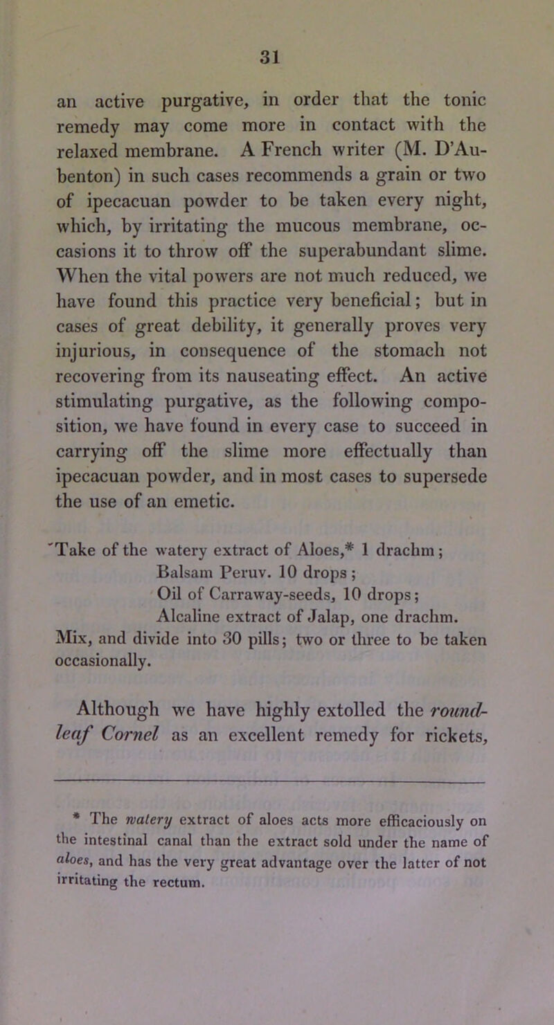 an active purgative, in order that the tonic remedy may come more in contact with the relaxed membrane. A French writer (M. D’Au- benton) in such cases recommends a grain or two of ipecacuan powder to be taken every night, which, by irritating the mucous membrane, oc- casions it to throw off the superabundant slime. When the vital powers are not much reduced, we have found this practice very beneficial; but in cases of great debility, it generally proves very injurious, in consequence of the stomach not recovering from its nauseating effect. An active stimulating purgative, as the following compo- sition, we have found in every case to succeed in carrying off the slime more effectually than ipecacuan powder, and in most cases to supersede the use of an emetic. 'Take of the watery extract of Aloes,* 1 drachm; Balsam Peruv. 10 drops; Oil of Carraway-seeds, 10 drops; Alcaline extract of Jalap, one drachm. Mix, and divide into 30 pills; two or three to be taken occasionally. Although we have highly extolled the round- leaf Cornel as an excellent remedy for rickets. * The watery extract of aloes acts more efficaciously on the intestinal canal than the extract sold under the name of aloes, and has the very great advantage over the latter of not irritating the rectum.