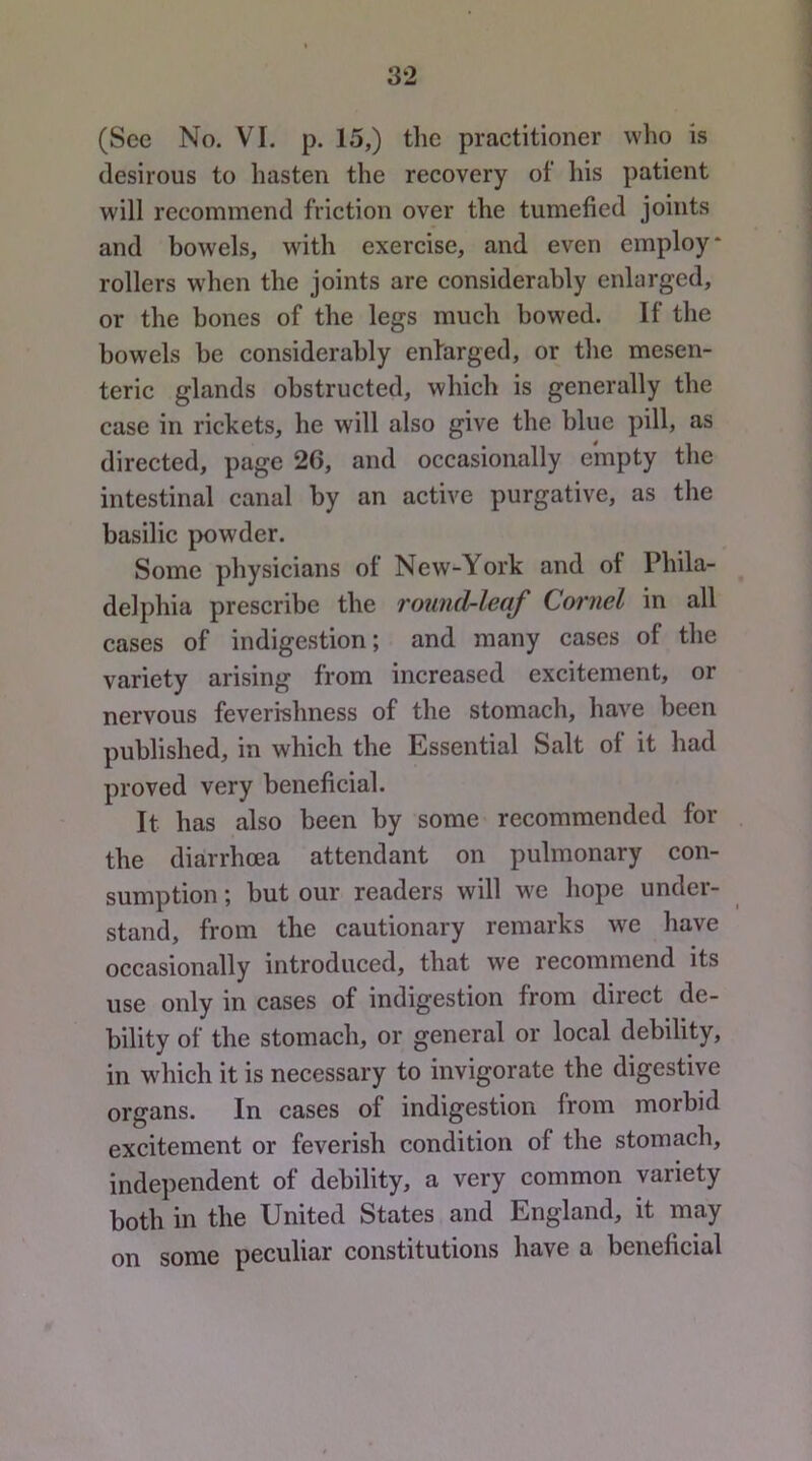 (Sec No. VI. p. 15,) the practitioner who is desirous to hasten the recovery of his patient will recommend friction over the tumefied joints and bowels, with exercise, and even employ* rollers when the joints are considerably enlarged, or the bones of the legs much bowed. If the bowels be considerably enlarged, or the mesen- teric glands obstructed, which is generally the case in rickets, he will also give the blue pill, as directed, page 26, and occasionally empty the intestinal canal by an active purgative, as the basilic powder. Some physicians of New-York and of Phila- delphia prescribe the round-leaf Cornel in all cases of indigestion; and many cases of the variety arising from increased excitement, or nervous feverishness of the stomach, have been published, in which the Essential Salt of it had proved very beneficial. It has also been by some recommended for the diarrhoea attendant on pulmonary con- sumption ; but our readers will M^e hope under- stand, from the cautionary remarks we have occasionally introduced, that we recommend its use only in cases of indigestion from direct de- bility of the stomach, or general or local debility, in which it is necessary to invigorate the digestive organs. In cases of indigestion from morbid excitement or feverish condition of the stomach, independent of debility, a very common variety both in the United States and England, it may on some peculiar constitutions have a beneficial