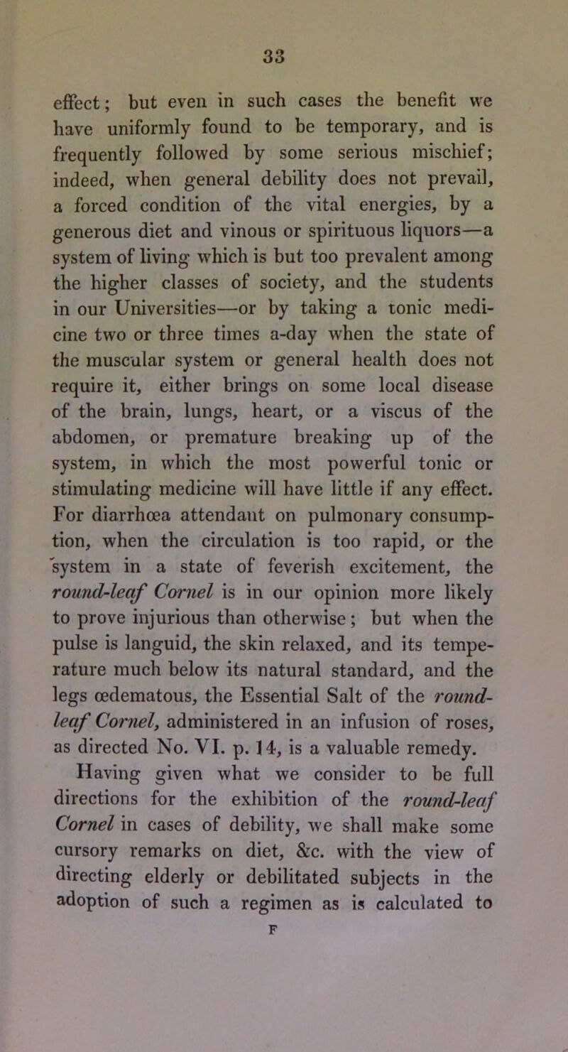 effect; but even in such cases the benefit vve have uniformly found to be temporary, and is frequently followed by some serious mischief; indeed, when general debility does not prevail, a forced condition of the vital energies, by a generous diet and vinous or spirituous liquors—a system of living w^hich is but too prevalent among the higher classes of society, and the students in our Universities—or by taking a tonic medi- cine two or three times a-day when the state of the muscular system or general health does not require it, either brings on some local disease of the brain, lungs, heart, or a viscus of the abdomen, or premature breaking up of the system, in which the most powerful tonic or stimulating medicine will have little if any effect. For diarrhoea attendant on pulmonary consump- tion, when the circulation is too rapid, or the system in a state of feverish excitement, the round-leaf Cornel is in our opinion more likely to prove injurious than otherwise; but when the pulse is languid, the skin relaxed, and its tempe- rature much helow its natural standard, and the legs oedematous, the Essential Salt of the round- leaf Cornel, administered in an infusion of roses, as directed No. VI. p. 14, is a valuable remedy. Having given what we consider to be full directions for the exhibition of the round-leaf Cornel in cases of debility, we shall make some cursory remarks on diet, &c. with the view of directing elderly or debilitated subjects in the adoption of such a regimen as is calculated to F