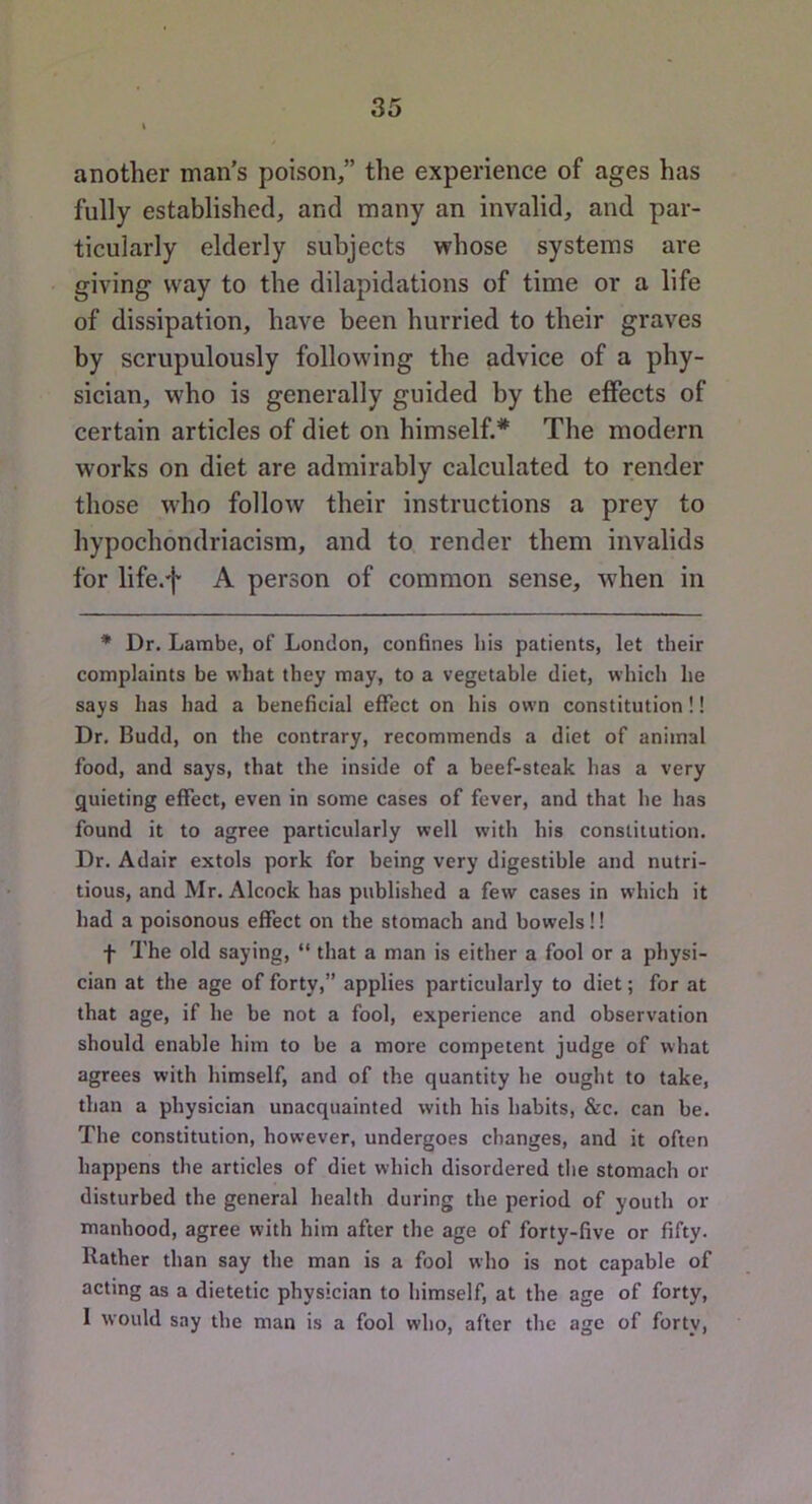 another man's poison/’ the experience of ages has fully established, and many an invalid, and par- ticularly elderly subjects whose systems are giving way to the dilapidations of time or a life of dissipation, have been hurried to their graves by scrupulously following the advice of a phy- sician, who is generally guided by the effects of certain articles of diet on himself.* The modern works on diet are admirably calculated to render those who follow their instructions a prey to hypochondriacism, and to render them invalids for life.f A person of common sense, when in * Dr. Lambe, of London, confines his patients, let their complaints be what they may, to a vegetable diet, which he says has had a beneficial effect on his own constitution!! Dr. Budd, on the contrary, recommends a diet of animal food, and says, that the inside of a beef-steak has a very g[uieting effect, even in some cases of fever, and that he has found it to agree particularly well with his constitution. Dr. Adair extols pork for being very digestible and nutri- tious, and Mr. Alcock has published a few cases in which it had a poisonous effect on the stomach and bowels!! f The old saying, “ that a man is either a fool or a physi- cian at the age of forty,” applies particularly to diet; for at that age, if he be not a fool, experience and observation should enable him to be a more competent judge of what agrees with himself, and of the quantity he ought to take, than a physician unacquainted with his habits, &c. can be. The constitution, however, undergoes changes, and it often happens the articles of diet which disordered the stomach or disturbed the general health during the period of youth or manhood, agree with him after the age of forty-five or fifty. Rather than say the man is a fool who is not capable of acting as a dietetic physician to himself, at the age of forty, I would say the man is a fool who, after the age of forty.