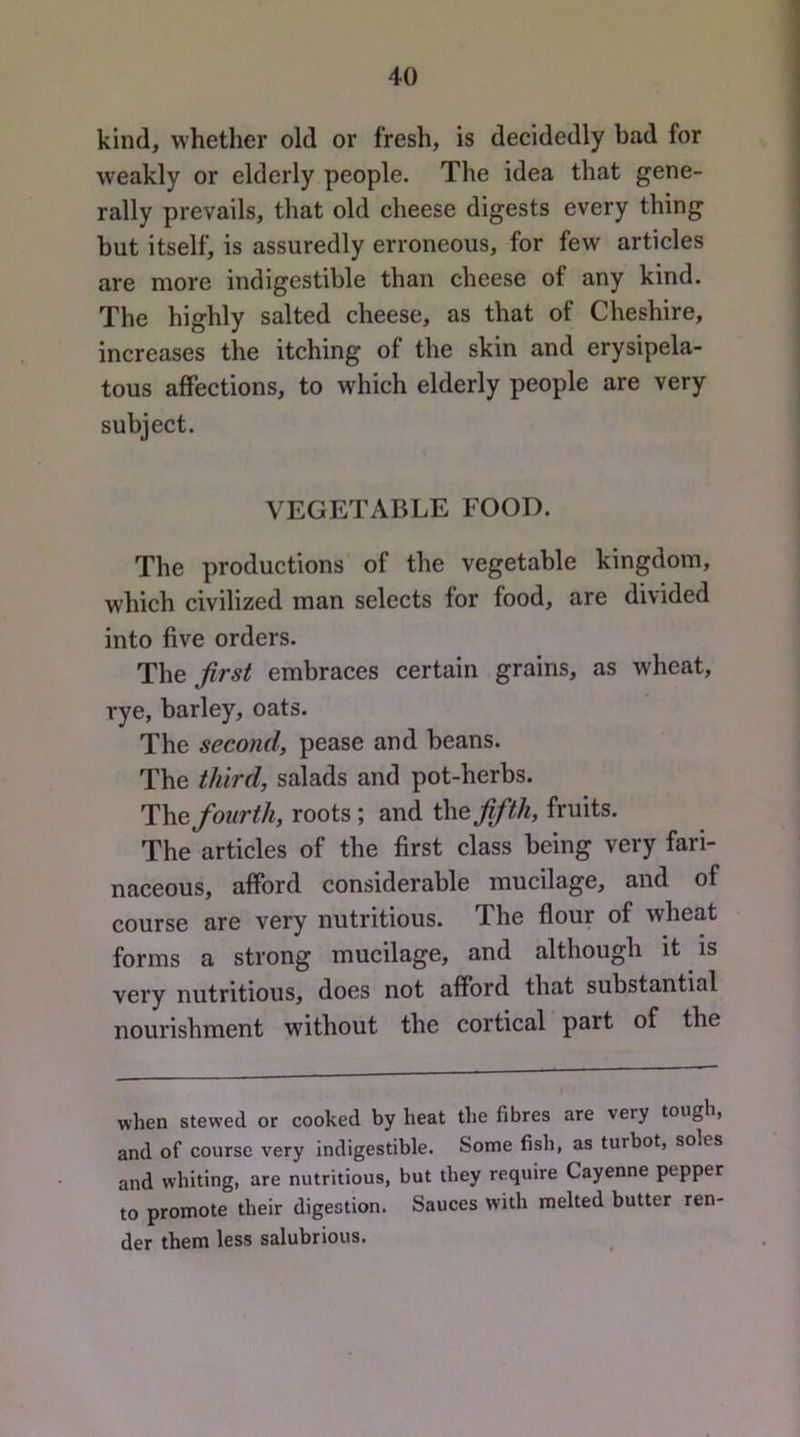 kind, whether old or fresh, is decidedly bad for weakly or elderly people. The idea that gene- rally prevails, that old cheese digests every thing but itself, is assuredly erroneous, for few articles are more indigestible than cheese of any kind. The highly salted cheese, as that of Cheshire, increases the itching of the skin and erysipela- tous affections, to which elderly people are very subject. VEGETABLE FOOD. The productions of the vegetable kingdom, which civilized man selects for food, are divided into five orders. The first embraces certain grains, as wheat, rye, barley, oats. The second, pease and beans. The third, salads and pot-herbs. The fourth, roots ; and fifth, fruits. The articles of the first class being very fari- naceous, afford considerable mucilage, and of course are very nutritious. The flour of wheat forms a strong mucilage, and although it is very nutritious, does not afford that substantial nourishment without the cortical part of the when stewed or cooked by heat the fibres are very tough, and of course very indigestible. Some fish, as turbot, soles and whiting, are nutritious, but they require Cayenne pepper to promote their digestion. Sauces with melted butter ren- der them less salubrious.