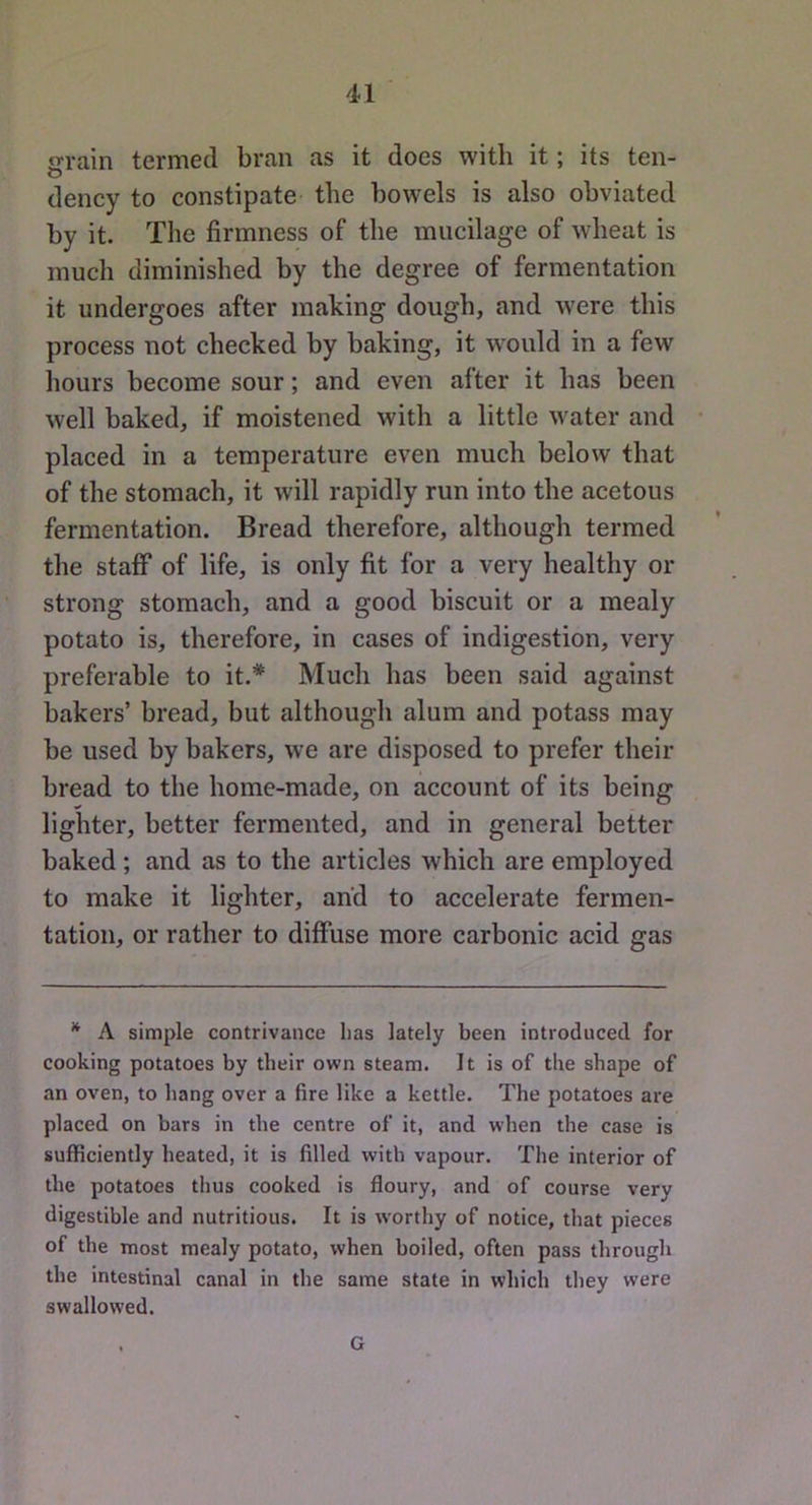 jrrain termed bran as it does with it; its ten- O dency to constipate the bowels is also obviated by it. The firmness of the mucilage of wheat is much diminished by the degree of fermentation it undergoes after making dough, and were this process not checked by baking, it would in a few hours become sour; and even after it has been well baked, if moistened with a little water and placed in a temperature even much below that of the stomach, it will rapidly run into the acetous fermentation. Bread therefore, although termed the staff of life, is only fit for a very healthy or strong stomach, and a good biscuit or a mealy potato is, therefore, in cases of indigestion, very preferable to it.* Much has been said against bakers’ bread, but although alum and potass may be used by bakers, we are disposed to prefer their bread to the home-made, on account of its being lighter, better fermented, and in general better baked; and as to the articles which are employed to make it lighter, and to accelerate fermen- tation, or rather to diffuse more carbonic acid gas * A simple contrivance has lately been introduced for cooking potatoes by their own steam. It is of the shape of an oven, to hang over a fire like a kettle. The potatoes are placed on bars in the centre of it, and when the case is sufficiently heated, it is filled with vapour. The interior of the potatoes thus cooked is floury, and of course very digestible and nutritious. It is w’orthy of notice, that pieces of the most mealy potato, when boiled, often pass through the intestinal canal in the same state in which they were swallowed. G