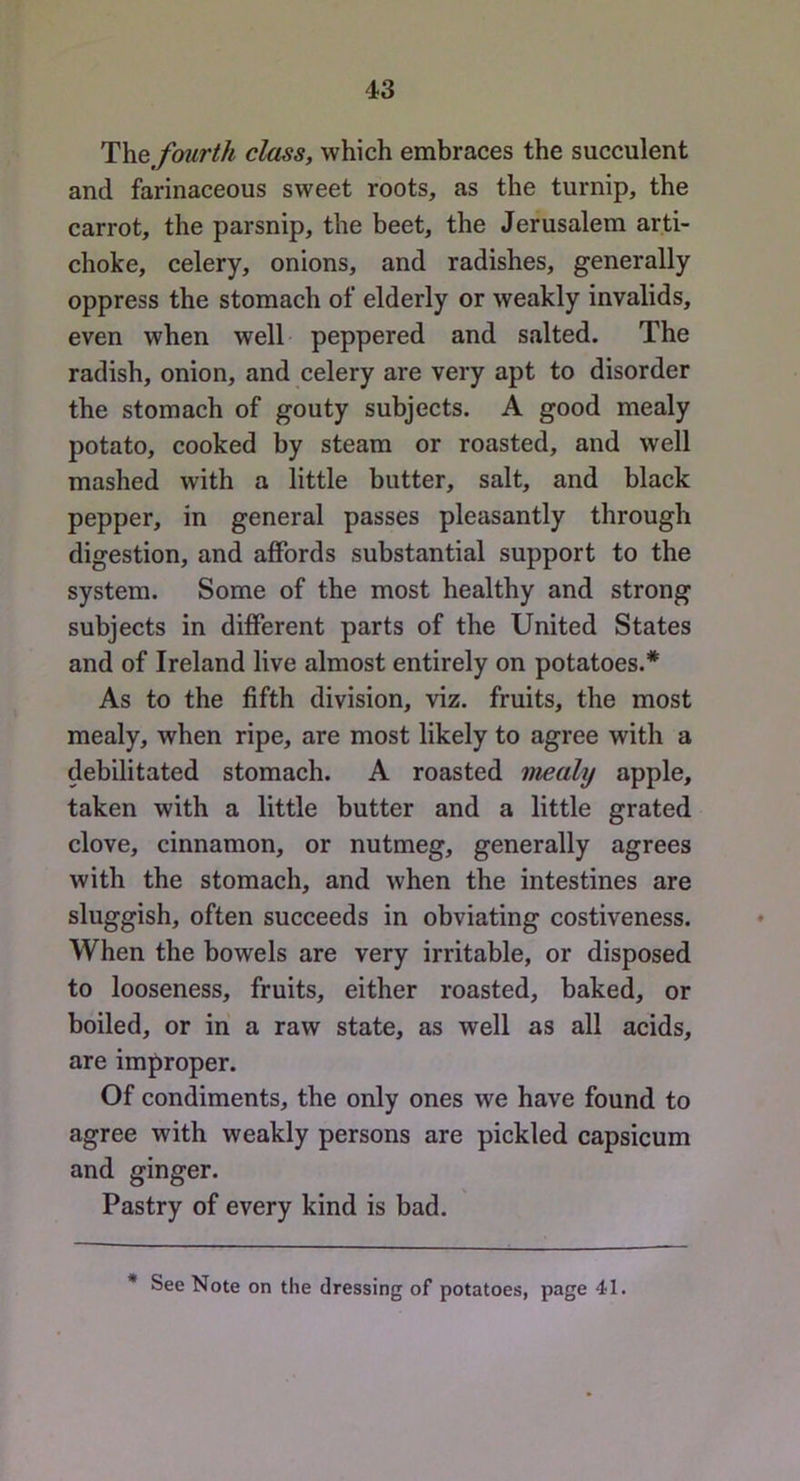 T\ie fourth class, which embraces the succulent and farinaceous sweet roots, as the turnip, the carrot, the parsnip, the beet, the Jerusalem arti- choke, celery, onions, and radishes, generally oppress the stomach of elderly or weakly invalids, even when well peppered and salted. The radish, onion, and celery are very apt to disorder the stomach of gouty subjects. A good mealy potato, cooked by steam or roasted, and well mashed with a little butter, salt, and black pepper, in general passes pleasantly through digestion, and affords substantial support to the system. Some of the most healthy and strong subjects in different parts of the United States and of Ireland live almost entirely on potatoes.* As to the fifth division, viz. fruits, the most mealy, when ripe, are most likely to agree with a debilitated stomach. A roasted mealy apple, taken with a little butter and a little grated clove, cinnamon, or nutmeg, generally agrees with the stomach, and when the intestines are sluggish, often succeeds in obviating costiveness. When the bowels are very irritable, or disposed to looseness, fruits, either roasted, baked, or boiled, or in a raw state, as well as all acids, are improper. Of condiments, the only ones we have found to agree with weakly persons are pickled capsicum and ginger. Pastry of every kind is bad. * See Note on the dressing of potatoes, page 41.
