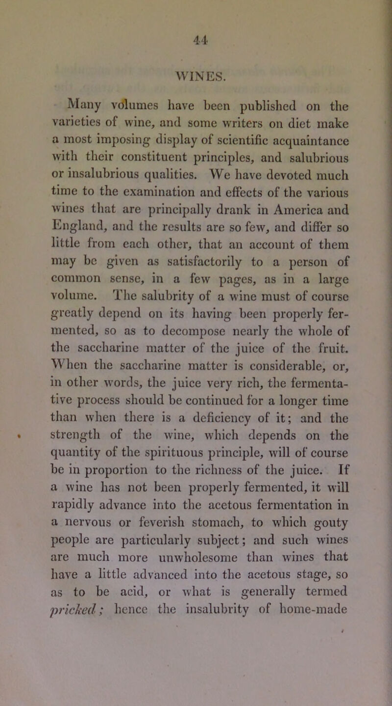 u WINES. Many volumes have been published on the varieties of wine, and some writers on diet make a most imposing display of scientific acquaintance with their constituent principles, and salubrious or insalubrious qualities. We liave devoted much time to the examination and effects of the various wines tliat are principally drank in America and England, and the results are so few, and differ so little from each other, that an account of them may be given as satisfactorily to a person of common sense, in a few pages, as in a large volume. The salubrity of a wine must of course greatly depend on its having been properly fer- mented, so as to decompose nearly the whole of the saccharine matter of the juice of the fruit. When the saccharine matter is considerable, or, in other words, the juice very rich, the fermenta- tive process should be continued for a longer time than when there is a deficiency of it; and the • strength of the wine, which depends on the quantity of the spirituous principle, will of course be in proportion to the richness of the juice. If a wine has not been properly fermented, it will rapidly advance into the acetous fermentation in a nervous or feverish stomach, to which gouty people are particularly subject; and such wines are much more unwholesome than wines that have a little advanced into the acetous stage, so as to be acid, or what is generally termed pricked; hence the insalubrity of home-made