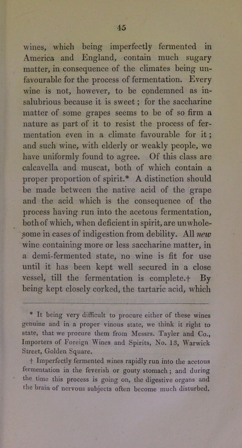 wines, which being imperfectly fermented in America and England, contain much sugary matter, in consequence of the climates being un- favourable for the process of fermentation. Every wine is not, however, to be condemned as in- salubrious because it is sweet; for the saccharine matter of some grapes seems to be of so firm a nature as part of it to resist the process of fer- mentation even in a climate favourable for it; and such wine, with elderly or weakly people, we have uniformly found to agree. Of this class are calcavella and muscat, both of which contain a proper proportion of spirit.* A distinction should be made between the native acid of the grape and the acid which is the consequence of the process having run into the acetous fermentation, both of which, when deficient in spirit, are unwhole- some in cases of indigestion from debility. All new wine containing more or less saccharine matter, in a demi-fermented state, no wine is fit for use until it has been kept well secured in a close vessel, till the fermentation is complete.f By being kept closely corked, the tartaric acid, which * It being very difficult to procure either of these wines genuine and in a proper vinous state, we think it right to state, that we procure them from Messrs. Tayler and Co., Importers of Foreign Wines and Spirits, No. 13, Warwick Street, Golden Square. t Imperfectly fermented wines rapidly run into the acetous fermentation in the feverish or gouty stomach; and during the time this process is going on, the digestive organs and the brain of nervous subjects often become much disturbed.