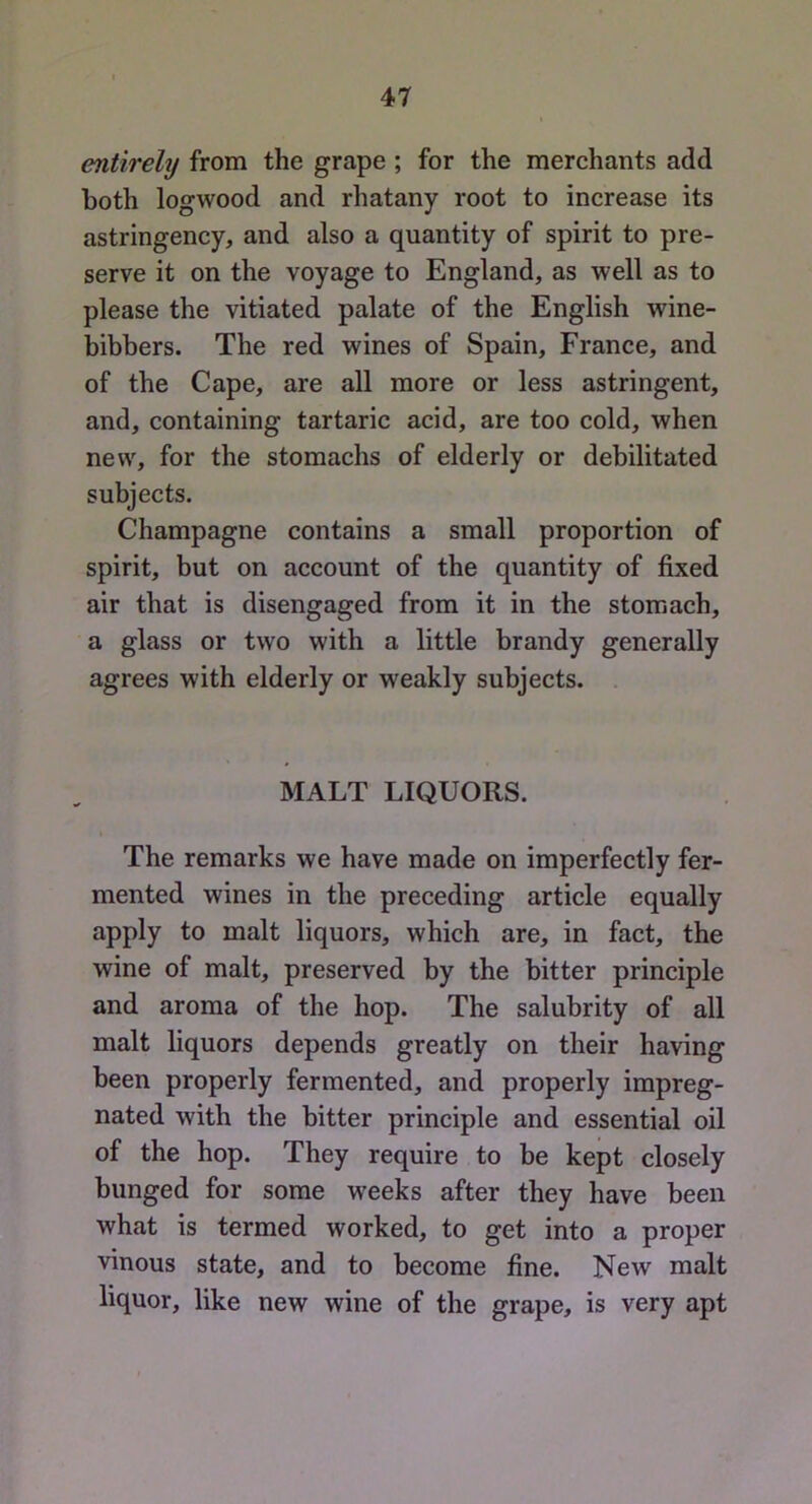 r Jl entirely from the grape ; for the merchants add both logwood and rhatany root to increase its astringency, and also a quantity of spirit to pre- serve it on the voyage to England, as well as to please the vitiated palate of the English wine- bibbers. The red wines of Spain, France, and of the Cape, are all more or less astringent, and, containing tartaric acid, are too cold, when new, for the stomachs of elderly or debilitated subjects. Champagne contains a small proportion of spirit, but on account of the quantity of fixed air that is disengaged from it in the stomach, a glass or two with a little brandy generally agrees with elderly or weakly subjects. MALT LIQUORS. The remarks we have made on imperfectly fer- mented wines in the preceding article equally apply to malt liquors, which are, in fact, the wine of malt, preserved by the bitter principle and aroma of the hop. The salubrity of all malt liquors depends greatly on their having been properly fermented, and properly impreg- nated with the bitter principle and essential oil of the hop. They require to be kept closely bunged for some weeks after they have been what is termed worked, to get into a proper vinous state, and to become fine. New malt liquor, like new wine of the grape, is very apt