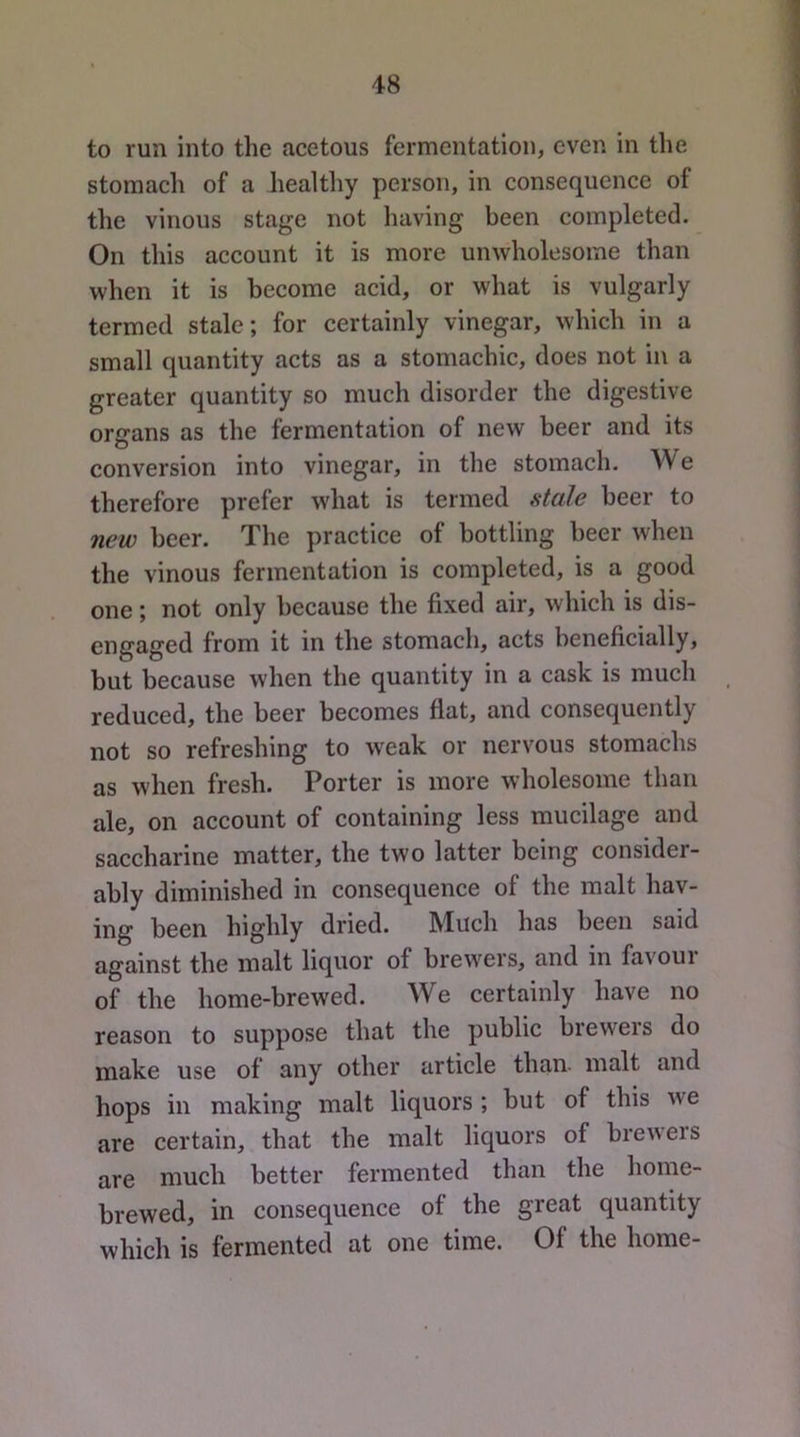 to run into the acetous fermentation, even in the stomach of a healthy person, in consequence of the vinous stage not having been completed. On this account it is more unwholesome than when it is become acid, or what is vulgarly termed stale; for certainly vinegar, which in a small quantity acts as a stomachic, does not in a greater quantity so much disorder the digestive organs as the fermentation of new beer and its conversion into vinegar, in the stomach. We therefore prefer what is termed stale beer to new beer. The practice of bottling beer when the vinous fermentation is completed, is a good one; not only because the fixed air, which is dis- engaged from it in the stomach, acts beneficially, but because when the quantity in a cask is much reduced, the beer becomes flat, and consequently not so refreshing to weak or nervous stomachs as when fresh. Porter is more wholesome than ale, on account of containing less mucilage and saccharine matter, the two latter being consider- ably diminished in consequence of the malt hav- ing been highly dried. Much has been said against the malt liquor of brewers, and in favoui of the home-brewed. We certainly have no reason to suppose that the public brewers do make use of any other article than- malt and hops in making malt liquors ; but of this we are certain, that the malt liquors of brewers are much better fermented than the home- brewed, in consequence of the great quantity which is fermented at one time. Of the home-