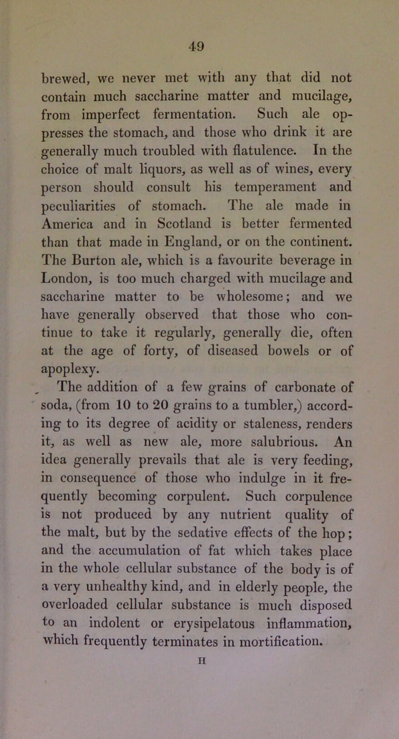 brewed, we never met with any that did not contain much saccharine matter and mucilage, from imperfect fermentation. Such ale op- presses the stomach, and those who drink it are generally much troubled with flatulence. In the choice of malt liquors, as well as of wines, every person should consult his temperament and peculiarities of stomach. The ale made in America and in Scotland is better fermented than that made in England, or on the continent. The Burton ale, which is a favourite beverage in London, is too much charged with mucilage and saccharine matter to be wholesome; and we have generally observed that those who con- tinue to take it regularly, generally die, often at the age of forty, of diseased bowels or of apoplexy. The addition of a few grains of carbonate of soda, (from 10 to 20 grains to a tumbler,) accord- ing to its degree of acidity or staleness, renders it, as well as new ale, more salubrious. An idea generally prevails that ale is very feeding, in consequence of those who indulge in it fre- quently becoming corpulent. Such corpulence is not produced by any nutrient quality of the malt, but by the sedative effects of the hop; and the accumulation of fat which takes place in the whole cellular substance of the body is of a very unhealthy kind, and in elderly people, the overloaded cellular substance is much disposed to an indolent or erysipelatous inflammation, which frequently terminates in mortiflcation. II