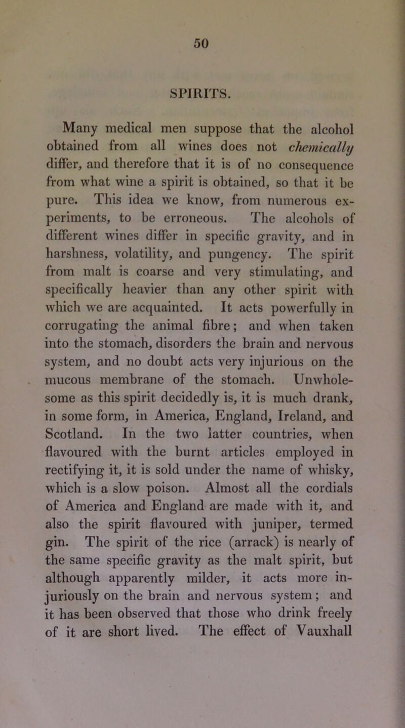SPIRITS. Many medical men suppose that the alcohol obtained from all wines does not chemically differ, and therefore that it is of no consequence from what wine a spirit is obtained, so that it be pure. This idea we know, from numerous ex- periments, to be erroneous. The alcoliols of different wines differ in specific gravity, and in harshness, volatility, and pungency. The spirit from malt is coarse and very stimulating, and specifically heavier than any other spirit with which we are acquainted. It acts powerfully in corrugating the animal fibre; and when taken into the stomach, disorders the brain and nervous system, and no doubt acts very injurious on the mucous membrane of the stomach. Unwhole- some as this spirit decidedly is, it is much drank, in some form, in America, England, Ireland, and Scotland. In the two latter countries, when flavoured with the burnt articles employed in rectifying it, it is sold under the name of whisky, which is a slow poison. Almost all the cordials of America and England are made with it, and also the spirit flavoured with juniper, termed gin. The spirit of the rice (arrack) is nearly of the same specific gravity as the malt spirit, but although apparently milder, it acts more in- juriously on the brain and nervous system; and it has been observed that those who drink freely of it are short lived. The effect of Vauxhall