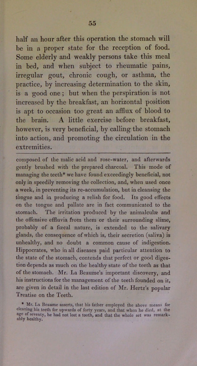 half an hour after this operation the stomach will he in a proper state for the reception of food. Some elderly and weakly persons take this meal in bed, and when subject to rheumatic pains, irregular gout, chronic cough, or asthma, the practice, by increasing determination to the skin, is a good one ; but when the perspiration is not increased by the breakfast, an horizontal position is apt to occasion too great an afflux of blood to the brain. A little exercise before breakfast, however, is very beneficial, by calling the stomach into action, and promoting the circulation in the extremities. composed of the malic acid and rose-water, and afterwards gently brushed with the prepared charcoal. This mode of managing the teeth* we have found exceedingly beneficial, not only in speedily removing the collection, and, when used once a week, in preventing its re-accumulation, but in cleansing the tongue and in producing a relish for food. Its good effects on the tongue and pallate are in fact communicated to the stomach. The irritation produced by the animalculae and the offensive effluvia from them or their surrounding slime, probably of a fcecal nature, is extended to the salivary glands, the consequence of which is, their secretion (saliva) is unhealthy, and no doubt a common cause of indigestion. Hippocrates, who in all diseases paid particular attention to the state of the stomach, contends that perfect or good diges- tion depends as much on the healthy state of the teeth as that of the stomach. Mr. La Beaume’s important discovery, and his instructions for the management of the teeth founded on it, are given in detail in the last edition of Mr. Hertz’s popular Treatise on the Teeth. • Mr. La Beaume asserts, that his father employed the above means for cleaning his teeth for upwards of forty years, and that when he died, at the age of seventy, he had not lost a tooth, and tliat the whole set was remark- ably healthy.