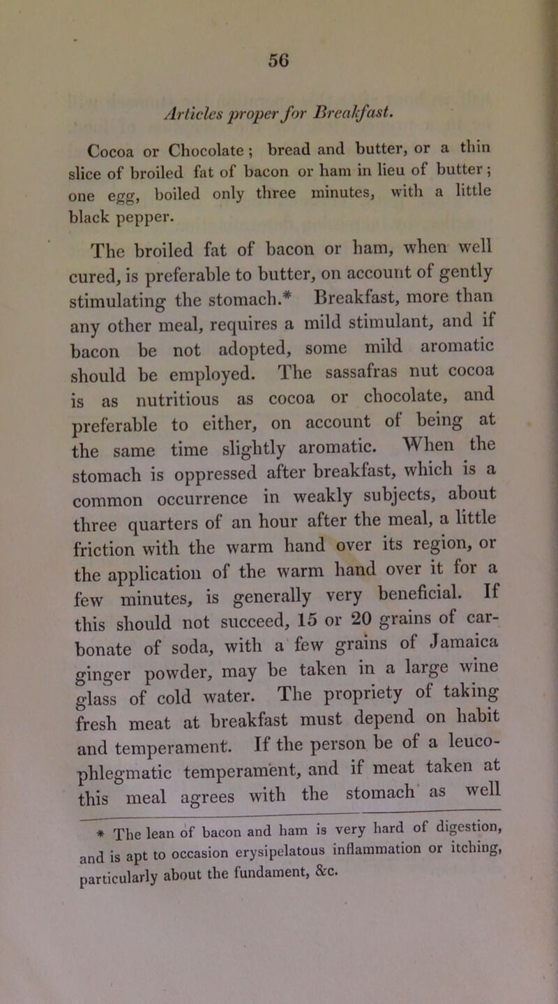 Articles proper for Breahfast. Cocoa or Chocolate; bread and butter, or a thin slice of broiled fat of bacon or ham in lieu of butter; one egg, boiled only three minutes, with a little black pepper. The broiled fat of bacon or ham, when well cured, is preferable to butter, on account of gently stimulating the stomach.* Breakfast, more than any other meal, requires a mild stimulant, and if bacon be not adopted, some mild aromatic should be employed. The sassafras nut cocoa is as nutritious as cocoa or chocolate, and preferable to either, on account of being at the same time slightly aromatic. When the stomach is oppressed after breakfast, which is a common occurrence in weakly subjects, about three quarters of an hour after the meal, a little friction with the warm hand over its region, or the application of the warm hand over it for a few minutes, is generally very beneficial. If this should not succeed, 15 or 20 grains of car- bonate of soda, with a few grains of Jamaica ginger powder, may be taken in a large wine glass of cold water. The propriety of taking fresh meat at breakfast must depend on habit and temperament. If the person be of a leuco- phlegmatic temperament, and if meat taken at this meal agrees with the stomach as well * The lean of bacon and ham is very hard of dipstion, and is apt to occasion erysipelatous inflammation or itching, particularly about the fundament, &c.