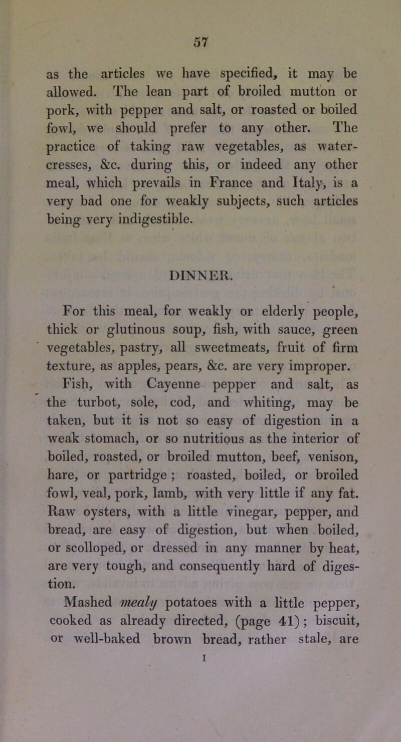 as the articles vve have specified, it may be allowed. The lean part of broiled mutton or pork, with pepper and salt, or roasted or boiled fowl, we should prefer to any other. The practice of taking raw vegetables, as water- cresses, &c. during this, or indeed any other meal, which prevails in France and Italy, is a very bad one for weakly subjects, such articles being very indigestible. DINNER. For this meal, for weakly or elderly people, thick or glutinous soup, fish, with sauce, green vegetables, pastry, all sweetmeats, fruit of firm texture, as apples, pears, &c. are very improper. Fish, with Cayenne pepper and salt, as the turbot, sole, cod, and whiting, may be taken, but it is not so easy of digestion in a weak stomach, or so nutritious as the interior of boiled, roasted, or broiled mutton, beef, venison, hare, or partridge ; roasted, boiled, or broiled fowl, veal, pork, lamb, with very little if any fat. Raw oysters, with a little vinegar, pepper, and bread, are easy of digestion, but when boiled, or scolloped, or dressed in any manner by heat, are very tough, and consequently hard of diges- tion. Mashed mealy potatoes with a little pepper, cooked as already directed, (page 41) ; biscuit, or well-baked brown bread, rather stale, are I