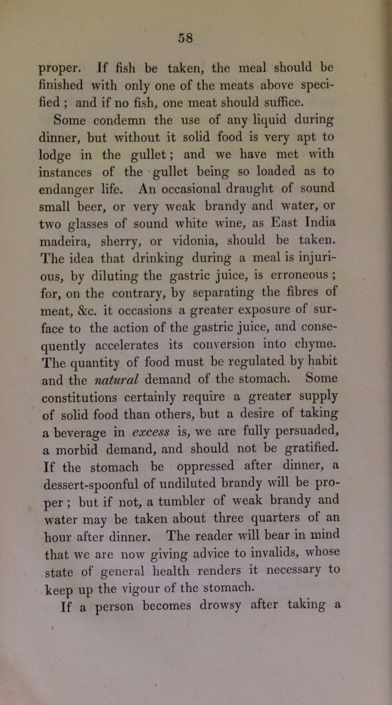 proper. If fish be taken, the meal should be finished with only one of the meats above speci- fied ; and if no fish, one meat should suffice. Some condemn the use of any liquid during dinner, but without it solid food is very apt to lodge in the gullet; and we have met with instances of the • gullet being so loaded as to endanger life. An occasional drauglit of sound small beer, or very weak brandy and water, or two glasses of sound white wine, as East India madeira, sherry, or vidonia, should be taken. The idea that drinking during a meal is injuri- ous, by diluting the gastric juice, is erroneous ; for, on the contrary, by separating the fibres of meat, &c. it occasions a greater exposure of sur- face to the action of the gastric juice, and conse- quently accelerates its conversion into chyme. The quantity of food must be regulated by habit and the natural demand of the stomach. Some constitutions certainly require a greater supply of solid food than others, but a desire of taking a beverage in excess is, we are fully persuaded, a morbid demand, and should not be gratified. If the stomach be oppressed after dinner, a dessert-spoonful of undiluted brandy will be pro- per ; but if not, a tumbler of weak brandy and water may be taken about three quarters of an hour after dinner. The reader will bear in mind that we are now giving advice to invalids, whose state of general health renders it necessary to keep up the vigour of the stomach. If a person becomes drowsy after taking a